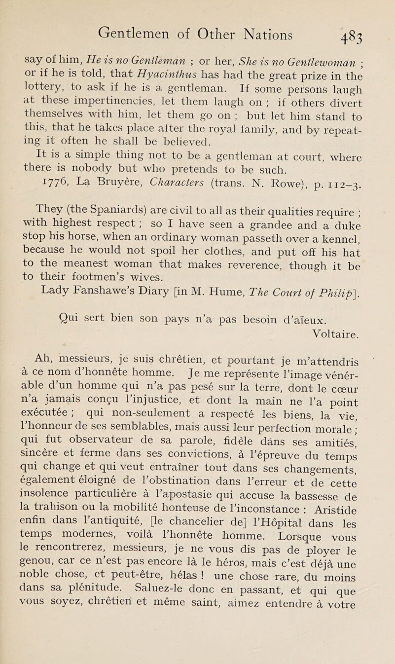 say of him, He is no Gentleman ; or her, SAe is no Gentlewoman ; or if he is told, that Hyacinthus has had the great prize in the lottery, to ask if he is a gentleman. If some persons laugh at these impertinencies, let them laugh on ; if others divert themselves with him, let them go on ; but let him stand to this, that he takes place after the royal family, and by repeat- ing it often he shall be believed. It is a simple thing not to be a gentleman at court, where there is nobody but who pretends to be such. 1776, La Bruyere, Characters (trans. N. Rowe), p. 112-3. They (the Spaniards) are civil to all as their qualities require ; with highest respect; so I have seen a grandee and a duke stop his horse, when an ordinary woman passeth over a kennel, because he would not spoil her clothes, and put off his hat to the meanest woman that makes reverence, though it be to their footmen’s wives. Lady Fanshawe’s Diary [in M. Hume, The Court of Philip]. Qui sert bien son pays n’a pas besoin d’aieux. Voltaire. Ah, messieurs, je suis chretien, et pourtant je m’attendris a ce nom d’honnete homme. Je me represente I’image vener- able d’un homme qui n’a pas pese sur la terre, dont le coeur n’a jamais con9u I’injustice, et dont la main ne I’a point executee ; qui non-seulement a respecte les biens, la vie, 1 honneur de ses semblables, mais aussi leur perfection morale ’ qui fut observateur de sa parole, fid He dans ses amities,' sincere et ferme dans ses convictions, a I’epreuve du temps qui change et qui veut entrainer tout dans ses changements, egalement eloigne de I’obstination dans I’erreur et de cette insolence particuliere a 1 apostasie qui accuse la bassesse de la trahison ou la mobilite honteuse de I’inconstance : Aristide enfin dans 1 antiquite, [le chancelier de] I’Hopital dans les temps modernes, voila I’honnete homme. Lorsque vous le rencontrerez, messieurs, je ne vous dis pas de ployer le genou, car ce n est pas encore la le heros, mais c’est deja une noble chose, et peut-etre, helas ! une chose rare, du moins dans sa plenitude. Saluez-le done en passant, et qui que vous soyez, chretien et meme saint, aimez entendre a votre