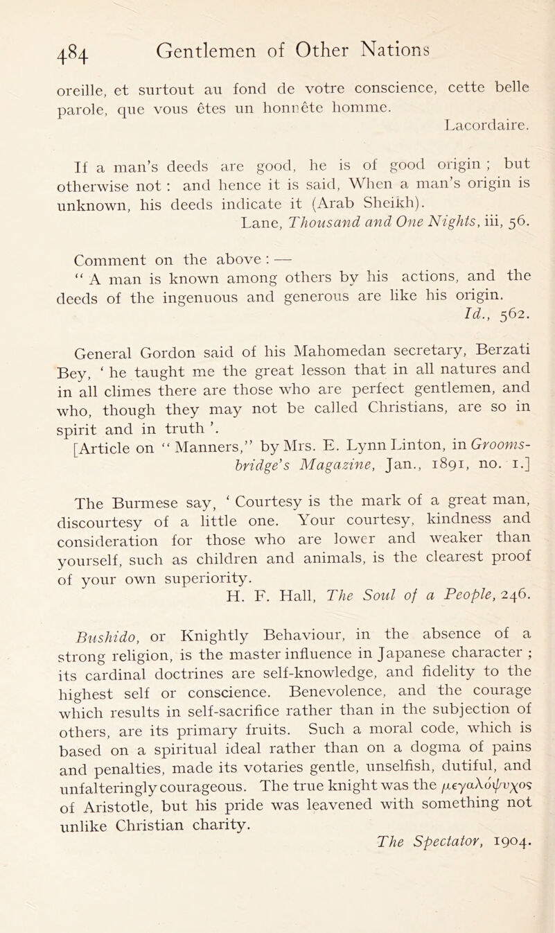 oreille, et siirtout au fond de votre conscience, cette belle parole, qne voiis etes un honiiete liomme. Lacordaire. If a man’s deeds are good, he is of good origin ; but otherwise not : and hence it is said. When a man’s origin is unknown, his deeds indicate it (Arab Sheikh). Lane, Thousand and One Nights, iii, 56. Comment on the above : —■ “ A man is known among others by his actions, and the deeds of the ingenuous and generous are like his origin. Id., 562. General Gordon said of his Mahomedan secretary, Berzati Bey, ‘ he taught me the great lesson that in all natures and in all climes there are those who are perfect gentlemen, and who, though they may not be called Christians, are so in spirit and in truth ’. [Article on “Manners,” by Mrs. E. Lynn Linton, mGrooms- bridge’s Magazine, Jan., 1891, no. i.] The Burmese say, ‘ Courtesy is the mark of a great man, discourtesy of a little one. Your courtesy, kindness and consideration for those who are lower and weaker than yourself, such as children and animals, is the clearest proof of your own superiority. H. F. Hall, The Soul of a People, 246. Bushido, or Knightly Behaviour, in the absence of a strong religion, is the master influence in Japanese character ; its cardinal doctrines are self-knowledge, and fidelity to the highest self or conscience. Benevolence, and the courage which results in self-sacrifice rather than in the subjection of others, are its primary fruits. Such a moral code, which is based on a spiritual ideal rather than on a dogma of pains and penalties, made its votaries gentle, unselfish, dutiful, and unfalteringly courageous. The true knight was the yeyaXoi/^uyo? of Aristotle, but his pride was leavened with something not unlike Christian charity. The Spectator, 1904.