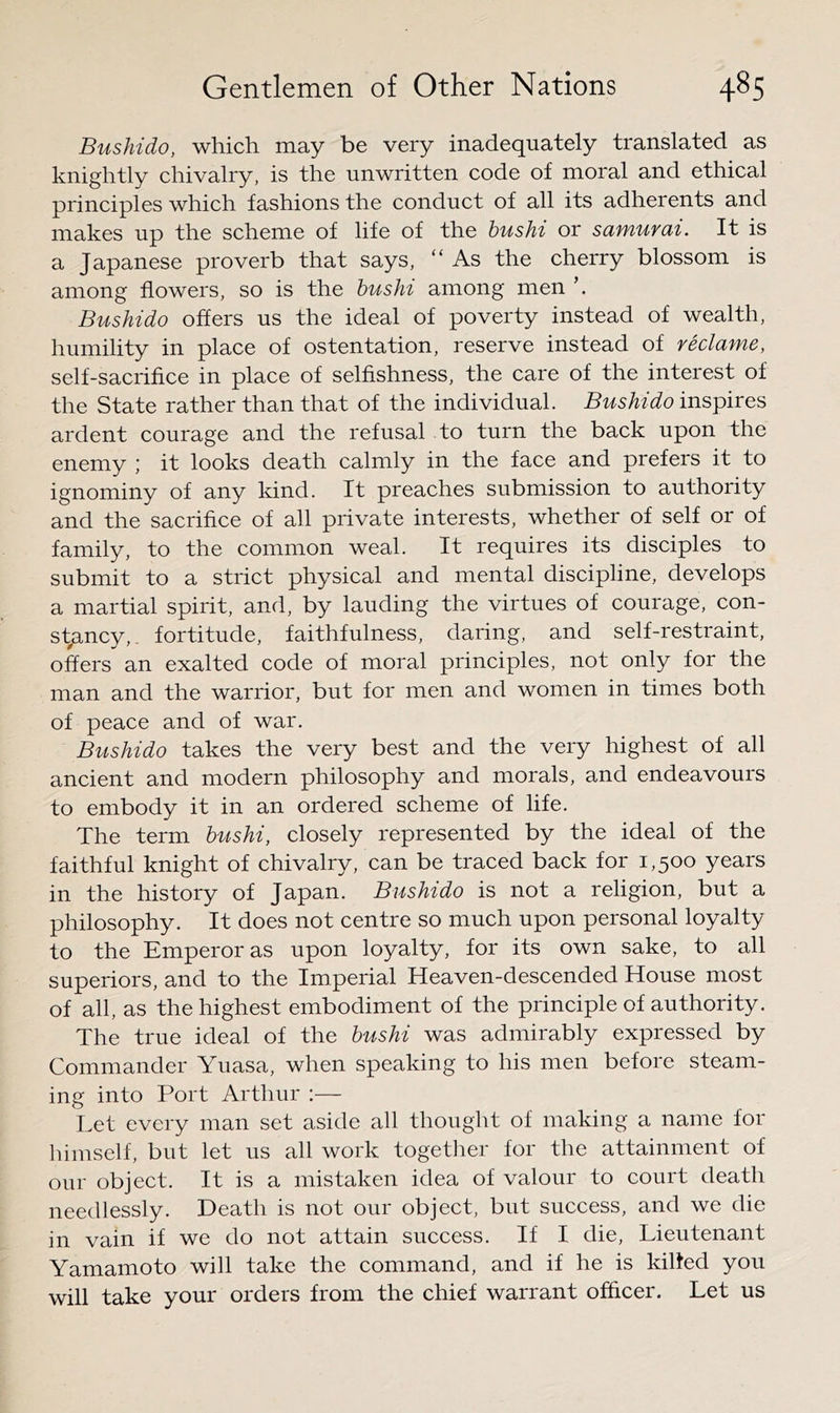 Bushido, which may be very inadequately translated as knightly chivalry, is the unwritten code of moral and ethical principles which fashions the conduct of all its adherents and makes up the scheme of life of the hushi or samurai. It is a Japanese proverb that says, “ As the cherry blossom is among flowers, so is the hushi among men \ Bushido offers us the ideal of poverty instead of wealth, humility in place of ostentation, reserve instead of reclame, self-sacrifice in place of selfishness, the care of the interest of the State rather than that of the individual. Bushido inspires ardent courage and the refusal to turn the back upon the enemy ; it looks death calmly in the face and prefers it to ignominy of any kind. It preaches submission to authority and the sacrifice of all private interests, whether of self or of family, to the common weal. It requires its disciples to submit to a strict physical and mental discipline, develops a martial spirit, and, by lauding the virtues of courage, con- st^ancy,. fortitude, faithfulness, daring, and self-restraint, offers^ an exalted code of moral principles, not only for the man and the warrior, but for men and women in times both of peace and of war. Bushido takes the very best and the very highest of all ancient and modern philosophy and morals, and endeavours to embody it in an ordered scheme of life. The term hushi, closely represented by the ideal of the faithful knight of chivalry, can be traced back for 1,500 years in the history of Japan. Bushido is not a religion, but a philosophy. It does not centre so much upon personal loyalty to the Emperor as upon loyalty, for its own sake, to all superiors, and to the Imperial Heaven-descended House most of all, as the highest embodiment of the principle of authority. The true ideal of the hushi was admirably expressed by Commander Yuasa, when speaking to his men before steam- ing into Port Arthur :— Let every man set aside all thought of making a name for liimself, but let us all work together for the attainment of our object. It is a mistaken idea of valour to court death needlessly. Death is not our object, but success, and we die in vain if we do not attain success. If I die. Lieutenant Yamamoto will take the command, and if he is killed you will take your orders from the chief warrant officer. Let us