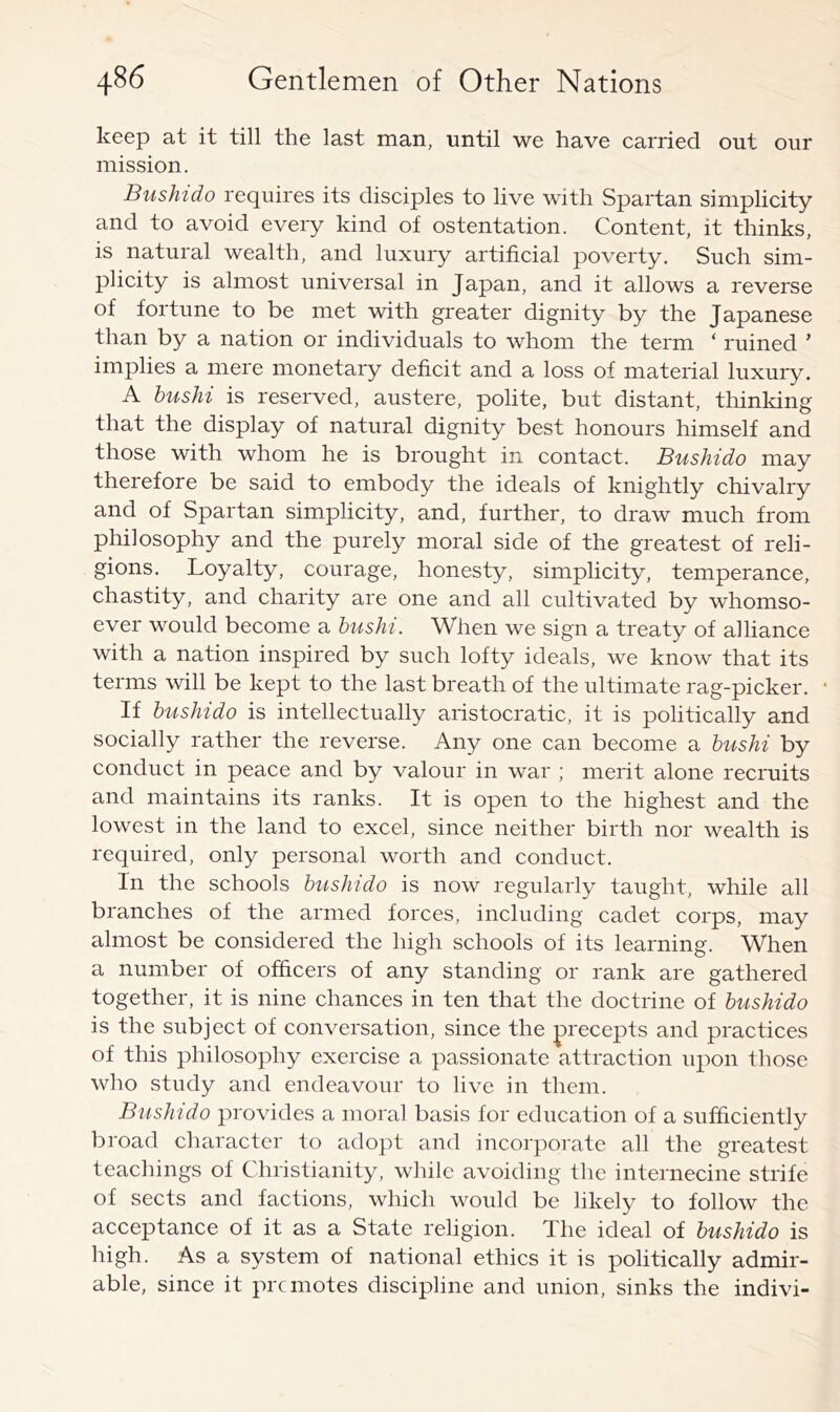 keep at it till the last man, until we have carried out our mission. Bushido requires its disciples to live with Spartan simplicity and to avoid every kind of ostentation. Content, it thinks, is natural wealth, and luxury artificial poverty. Such sim- plicity is almost universal in Japan, and it allows a reverse of fortune to be met with greater dignity by the Japanese than by a nation or individuals to whom the term ‘ ruined ’ implies a mere monetary deficit and a loss of material luxury. A hushi is reserved, austere, polite, but distant, thinking that the display of natural dignity best honours himself and those with whom he is brought in contact. Bushido may therefore be said to embody the ideals of knightly chivalry and of Spartan simplicity, and, further, to draw much from philosophy and the purely moral side of the greatest of reli- gions. Loyalty, courage, honesty, simplicity, temperance, chastity, and charity are one and all cultivated by whomso- ever would become a hushi. When we sign a treaty of alliance with a nation inspired by such lofty ideals, we know that its terms will be kept to the last breath of the ultimate rag-picker. If hushido is intellectually aristocratic, it is politically and socially rather the reverse. Any one can become a hushi by conduct in peace and by valour in war ; merit alone recruits and maintains its ranks. It is open to the highest and the lowest in the land to excel, since neither birth nor wealth is required, only personal worth and conduct. In the schools hushido is now regularly taught, while all branches of the armed forces, including cadet corps, may almost be considered the high schools of its learning. When a number of officers of any standing or rank are gathered together, it is nine chances in ten that the doctrine of hushido is the subject of conversation, since the precepts and practices of this philosophy exercise a passionate attraction upon those who study and endeavour to live in them. Bushido provides a moral basis for education of a sufficiently broad character to adopt and incorporate all the greatest teachings of Christianity, while avoiding the internecine strife of sects and factions, which would be likely to follow the acceptance of it as a State religion. The ideal of hushido is high. As a system of national ethics it is politically admir- able, since it prc motes discipline and union, sinks the indivi-