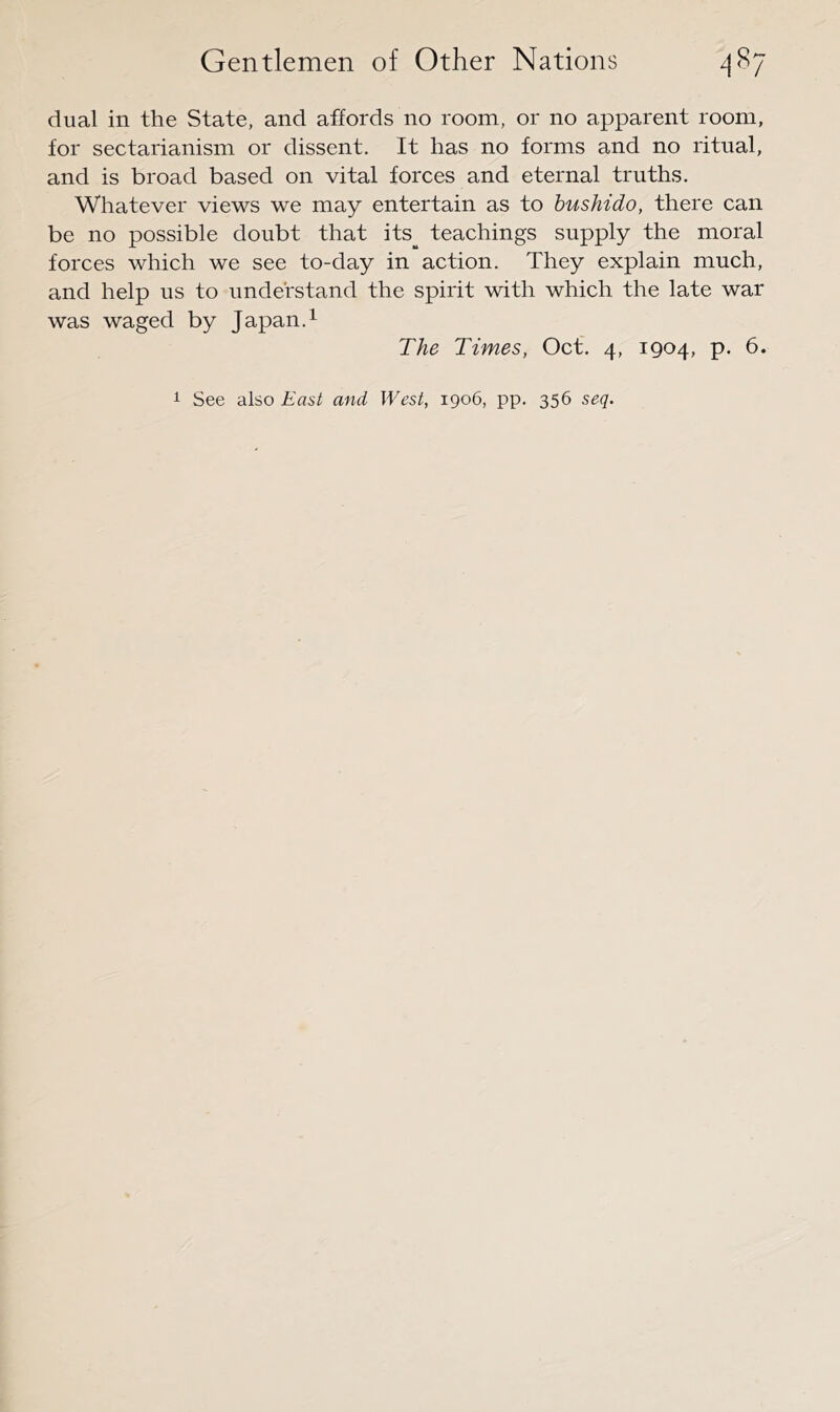 dual in the State, and affords no room, or no apparent room, for sectarianism or dissent. It has no forms and no ritual, and is broad based on vital forces and eternal truths. Whatever views we may entertain as to bushido, there can be no possible doubt that its_^ teachings supply the moral forces which we see to-day in action. They explain much, and help us to understand the spirit with which the late war was waged by Japan.^ The Times, Oct. 4, 1904, p. 6. 1 See also East and West, 1906, pp. 356 seq.