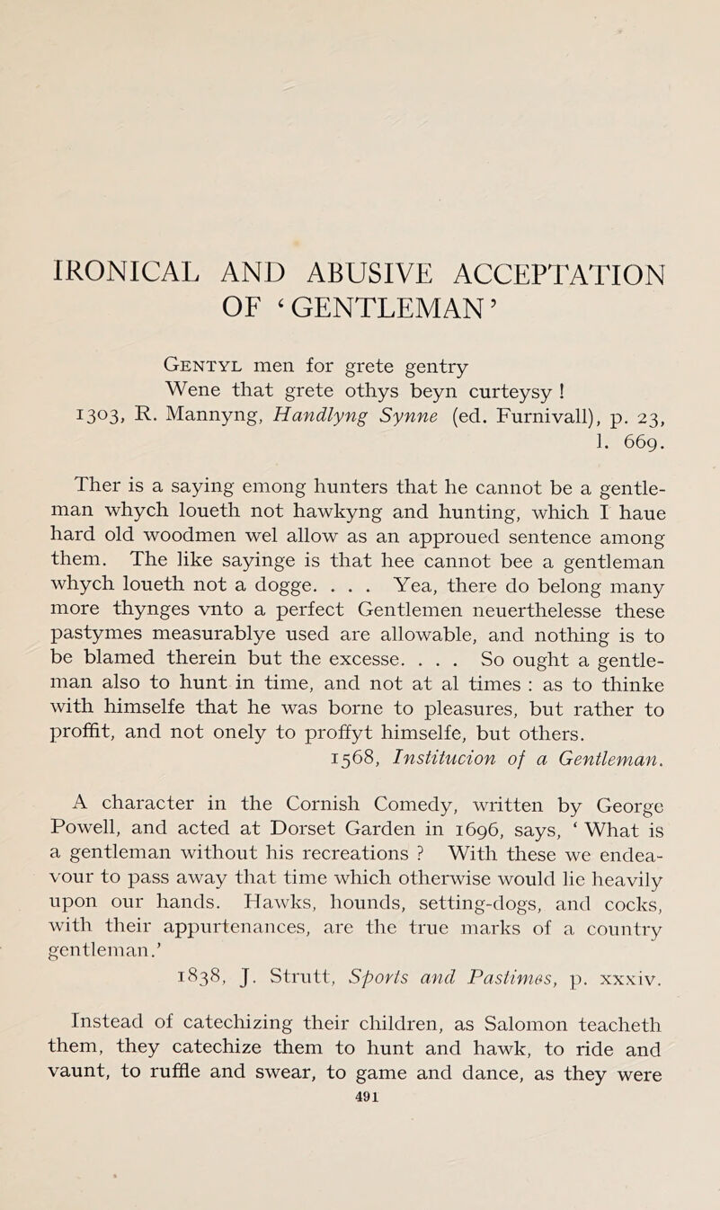 IRONICAL AND ABUSIVE ACCEPTATION OF ‘GENTLEMAN’ Gentyl men for grete gentry Wene that grete othys beyn curteysy ! i303> K.* Mannyng, Handlyng Synne (ed. Furnivall), p. 23, 1. 669. Ther is a saying emong hunters that he cannot be a gentle- man whych loueth not hawkyng and hunting, which I haue hard old woodmen wel allow as an approued sentence among them. The like sayinge is that hee cannot bee a gentleman whych loueth not a dogge. . . . Yea, there do belong many more thynges vnto a perfect Gentlemen neuerthelesse these pastymes measurablye used are allowable, and nothing is to be blamed therein but the excesse. ... So ought a gentle- man also to hunt in time, and not at al times : as to thinke with himselfe that he was borne to pleasures, but rather to proffit, and not onely to proffyt himselfe, but others. 1568, Institucion of a Gentleman. A character in the Cornish Comedy, written by George Powell, and acted at Dorset Garden in 1696, says, ‘ What is a gentleman without his recreations ? With these we endea- vour to pass away that time which otherwise would lie heavily upon our hands. Hawks, hounds, setting-dogs, and cocks, with their appurtenances, are the true marks of a country gentleman.’ 1838, J. Strutt, Sports and Pastimes, p. xxxiv. Instead of catechizing their children, as Salomon teacheth them, they catechize them to hunt and hawk, to ride and vaunt, to ruffle and swear, to game and dance, as they were