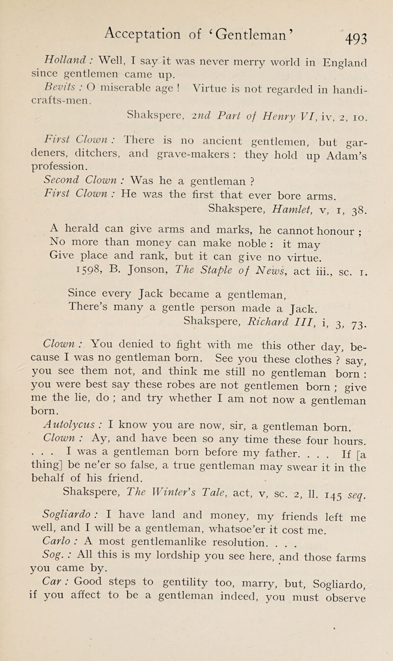 Holland : Well, I say it was never merry world in England since gentlemen came up. Bevils : O miserable age ! Virtue is not regarded in liandi- crafts-men. Shakspere, 2nd Part of Henry VI, iv, 2, 10. First Clown : There is no ancient gentlemen, but gar- deners, ditchers, and grave-makers : they hold up Adam’s profession. Second Clown : Was he a gentleman ? First Clown : He was the first that ever bore arms. Shakspere, Hamlet, v, i, 38. A herald can give arms and marks, he cannot honour ; No more than money can make noble : it may Give place and rank, but it can give no virtue. 1598, B. Jonson, The Staple of News, act hi., sc. r. Since every Jack became a gentleman. There’s many a gentle person made a Jack. Shakspere, Richard III, i, 3, 73. Clown : You denied to fight with me this other day, be- cause I was no gentleman born. See you these clothes ? say, you see them not, and think me still no gentleman born : you were best say these robes are not gentlemen born ; give me the lie, do ; and try whether I am not now a gentleman born. Autolycus : I know you are now, sir, a gentleman born. Clown : Ay, and have been so any time these four hours. ... I was a gentleman born before my father. ... If [a thing] be ne’er so false, a true gentleman may swear it in the behalf of his friend. Shakspere, The Winter’s Tale, act, v, sc. 2, 11. 145 seq. Sogliardo : I have land and money, my friends left me well, and I will be a gentleman, whatsoe’er it cost me. Carlo : A most gentlemanlike resolution. Sog. : All this is my lordship you see here, and those farms you came by. Car : Good steps to gentility too, marry, but, Sogliardo, if you affect to be a gentleman indeed, you must observe