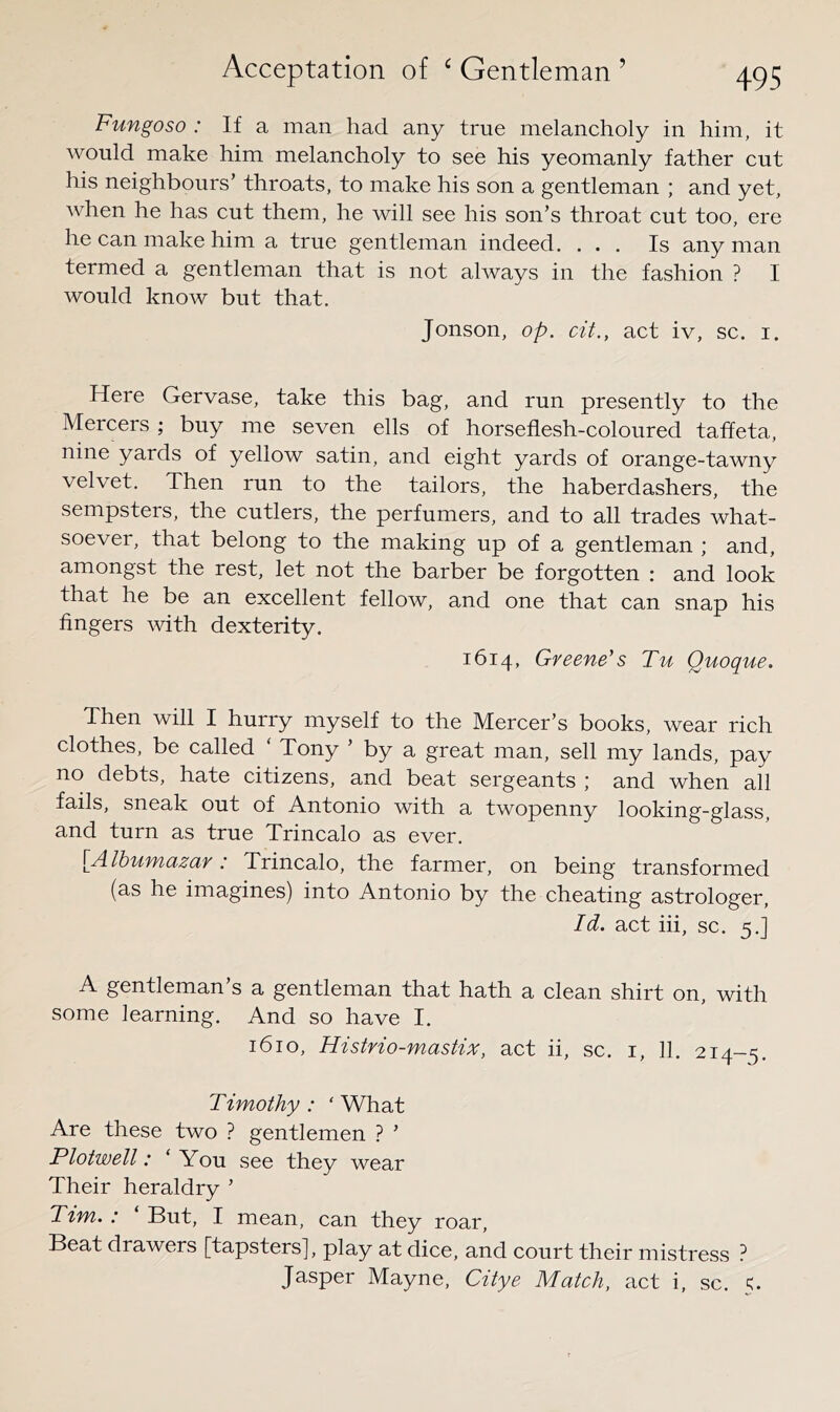 Fungoso : If a man had any true melancholy in him, it would make him melancholy to see his yeomanly father cut his neighbours’ throats, to make his son a gentleman ; and yet, when he has cut them, he will see his son’s throat cut too, ere he can make him a true gentleman indeed. ... Is any man termed a gentleman that is not always in the fashion ? I would know but that. Jonson, op. cit., act iv, sc. i. Here Gervase, take this bag, and run presently to the Mercers ; buy me seven ells of horseflesh-coloured taffeta, nine yards of yellow satin, and eight yards of orange-tawny velvet. Then run to the tailors, the haberdashers, the sempsters, the cutlers, the perfumers, and to all trades what- soever, that belong to the making up of a gentleman ; and, amongst the rest, let not the barber be forgotten ; and look that he be an excellent fellow, and one that can snap his fingers with dexterity. 1614, Greene's Tu Quoque. Then will I hurry myself to the Mercer’s books, wear rich clothes, be called Tony ’ by a great man, sell my lands, pay no debts, hate citizens, and beat sergeants ; and when all fails, sneak out of Antonio with a twopenny looking-glass, and turn as true Trincalo as ever. [Albumazar: Trincalo, the farmer, on being transformed (as he imagines) into Antonio by the cheating astrologer. Id. act hi, sc. 5.] A gentleman’s a gentleman that hath a clean shirt on, with some learning. And so have I. 1610, Histrio-mastix, act ii, sc. i, 11. 214-5. Timothy : ‘ What Are these two ? gentlemen ? ’ Plotwell: ‘ You see they wear Their heraldry ’ Tim. : But, I mean, can they roar. Beat drawers [tapsters], play at dice, and court their mistress ? Jasper Mayne, Citye Match, act i, sc.
