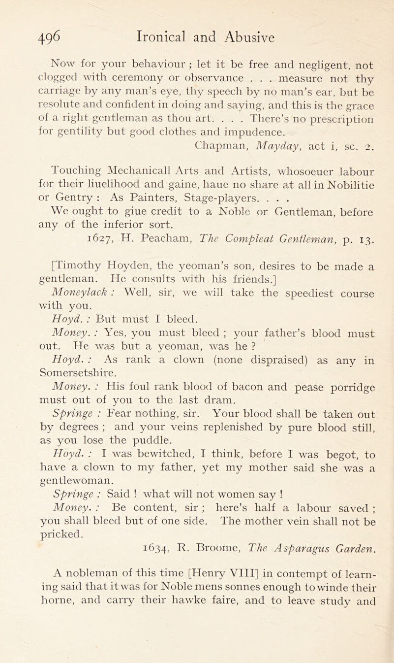 Now for your behaviour ; let it be free and negligent, not clogged with ceremony or observance . . . measure not thy carriage by any man’s eye, thy speech by no man’s ear, but be resolute and confident in doing and saying, and this is the grace of a right gentleman as thou art. . . . There’s no prescription for gentility but good clothes and impudence. Chapman, Mayday, act i, sc. 2. Touching Mechanicall Arts and Artists, whosoeuer labour for their liuelihood and gaine, haue no share at all in Nobilitie or Gentry : As Painters, Stage-players. . . . We ought to giue credit to a Noble or Gentleman, before any of the inferior sort. 1627, H. Peacham, The Compleat Gentleman, p. 13. [Timothy Hoyden, the yeoman’s son, desires to be made a gentleman. He consults with his friends.] Moneylack : Well, sir, we will take the speediest course with you. Hoyd. : But must I bleed. Money. : Yes, you must bleed ; your father’s blood must out. He was but a yeoman, was he ? Hoyd. : As rank a clown (none dispraised) as any in Somersetshire. Money. : His foul rank blood of bacon and pease porridge must out of you to the last dram. Springe : Fear nothing, sir. Your blood shall be taken out by degrees ; and your veins replenished by pure blood still, as you lose the puddle. Hoyd. : I was bewitched, I think, before I was begot, to have a clown to my father, yet my mother said she was a gentlewoman. Springe : Said ! what will not women say ! Money. : Be content, sir ; here’s half a labour saved ; you shall bleed but of one side. The mother vein shall not be pricked. 1634, Broome, The Asparagus Garden. A nobleman of this time [Henry VHI] in contempt of learn- ing said that it was for Noble mens sonnes enough towinde their home, and carry their hawke faire, and to leave study and