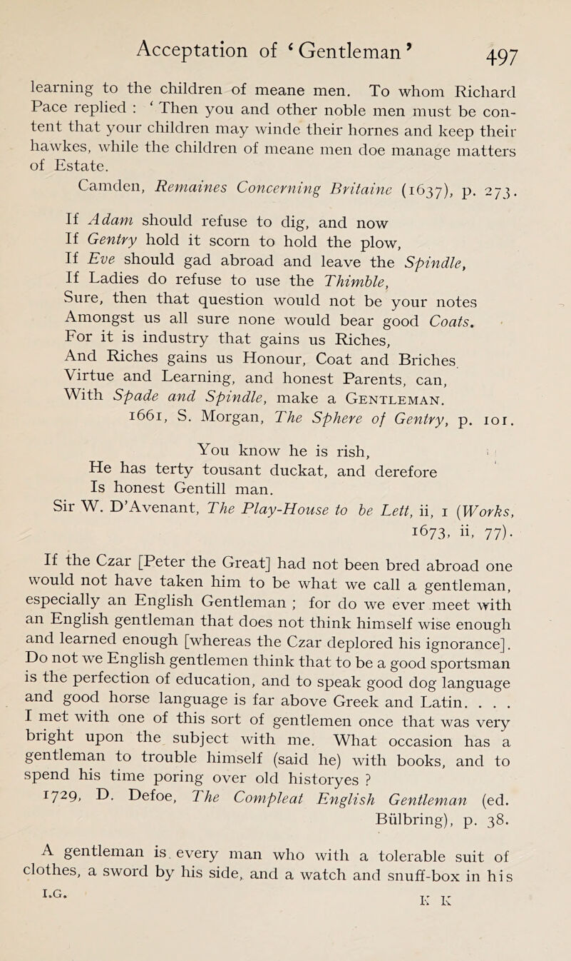 learning to the children of mean© men. To whom Richard Pace replied : Then you and other noble men must be con- tent that your children may winde their homes and keep their hawkes, while the children of meane men doe manage matters of Estate. Camden, Remaines Concerning Britaine (1637), P- -/T If Adam should refuse to dig, and now If Gentry hold it scorn to hold the plow. If Eve should gad abroad and leave the Spindle, If Ladies do refuse to use the Thimhle, Sure, then that question would not be your notes Amongst us all sure none would bear good Coats. For it is industry that gains us Riches, And Riches gains us Honour, Coat and Briches Virtue and Learning, and honest Parents, can, With Spade and Spindle, make a Gentleman. 1661, S. Morgan, The Sphere of Gentry, p. loi. You know he is rish. He has terty tousant duckat, and derefore Is honest Gen till man. Sir W. D’Avenant, The Play-House to he Lett, ii, i {Works, 1673, ii, 77). If the Czar [Peter the Great] had not been bred abroad one would not have taken him to be what we call a gentleman, especially an English Gentleman ; for do we ever meet with an English gentleman that does not think himself wise enough and learned enough [whereas the Czar deplored his ignorance]. Do not we English gentlemen think that to be a good sportsman is the perfection of education, and to speak good dog language and good horse language is far above Greek and Latin. . . . I met with one of this sort of gentlemen once that was very bright upon the subject with me. What occasion has a gentleman to trouble himself (said he) with books, and to spend his time poring over old historyes ? 1729, D. Defoe, The Compleat English Gentleman (ed. Biilbring), p. 38. A gentleman is every man who with a tolerable suit of clothes, a sword by his side,, and a watch and snuff-box in his Ia.G» K K