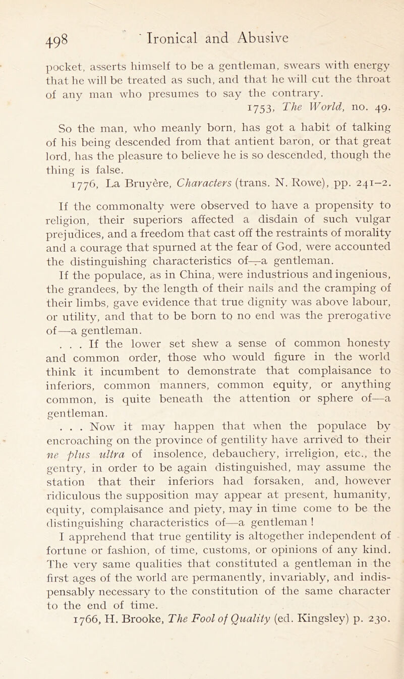 pocket, asserts himself to be a gentleman, swears with energy that he will be treated as such, and that he will cut the throat of any man who presumes to say the contrary. 1753, The World, no. 49. So the man, who meanly born, has got a habit of talking of his being descended from that antient baron, or that great lord, has the pleasure to believe he is so descended, though the thing is false. 1776, La Bruyere, Characters (trans. N. Rowe), pp. 241-2. If the commonalty were observed to have a propensity to religion, their superiors affected a disdain of such vulgar prejudices, and a freedom that cast off the restraints of morality and a courage that spurned at the fear of God, were accounted the distinguishing characteristics of—a gentleman. If the populace, as in China, were industrious and ingenious, the grandees, by the length of their nails and the cramping of their limbs, gave evidence that true dignity was above labour, or utility, and that to be born to no end was the prerogative of—a gentleman. ... If the lower set shew a sense of common honesty and common order, those who would figure in the world think it incumbent to demonstrate that complaisance to inferiors, common manners, common equity, or anything common, is quite beneath the attention or sphere of—a gentleman. . . . Now it may happen that when the populace by encroaching on the province of gentility have arrived to their ne plus ultra of insolence, debauchery, irreligion, etc., the gentry, in order to be again distinguished, may assume the station that their inferiors had forsaken, and, however ridiculous the supposition may appear at present, humanity, equity, complaisance and piety, may in time come to be the distinguishing characteristics of—a gentleman ! I apprehend that true gentility is altogether independent of fortune or fashion, of time, customs, or opinions of any kind. The very same qualities that constituted a gentleman in the first ages of the world are permanently, invariably, and indis- pensably necessary to the constitution of the same character to the end of time. 1766, H. Brooke, The Fool of Quality (ed. Kingsley) p. 230.