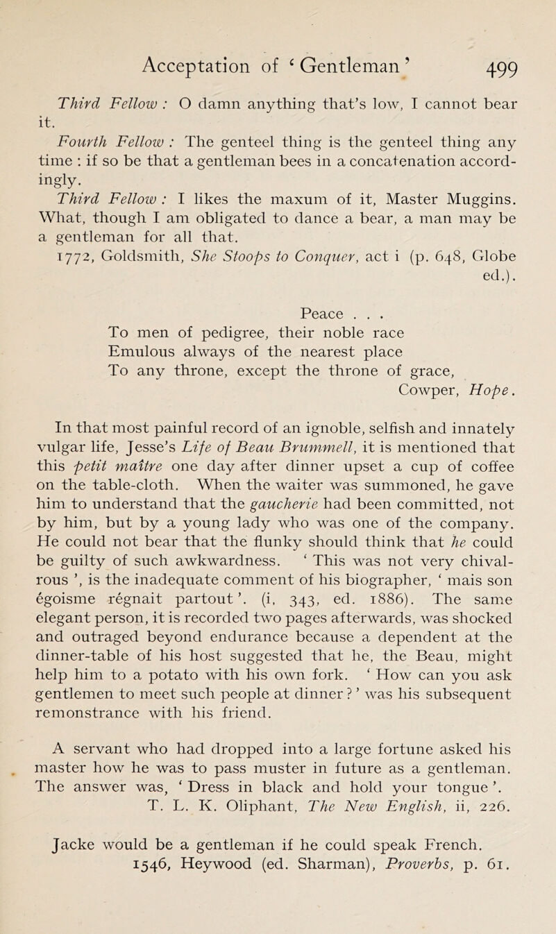 Third Fellow : O damn anything that’s low, I cannot bear it. Fourth Fellow : The genteel thing is the genteel thing any time ; if so be that a gentleman bees in. a concatenation accord- ingly. Third Fellow : I likes the maxum of it, Master Muggins. What, though I am obligated to dance a bear, a man may be a gentleman for all that. 1772, Goldsmith, She Stoops to Conquer, act i (p. 648, Globe ed.). Peace . . . To men of pedigree, their noble race Emulous always of the nearest place To any throne, except the throne of grace, Cowper, Hope. In that most painful record of an ignoble, selfish and innately vulgar life, Jesse’s Life of Beau Brummell, it is mentioned that this petit maitre one day after dinner upset a cup of coffee on the table-cloth. When the waiter was summoned, he gave him to understand that the gaucherie had been committed, not by him, but by a young lady who was one of the company. He could not bear that the flunky should think that he could be guilty of such awkwardness. ‘ This was not very chival- rous ’, is the inadequate comment of his biographer, ‘ mais son egoisme regnait partout’. (i, 343, ed. 1886). The same elegant person, it is recorded two pages afterwards, was shocked and outraged beyond endurance because a dependent at the dinner-table of his host suggested that he, the Beau, might help him to a potato with his own fork. ‘ How can you ask gentlemen to meet such people at dinner ? ’ was his subsequent remonstrance with his friend. A servant who had dropped into a large fortune asked his master how he was to pass muster in future as a gentleman. The answer was, ' Dress in black and hold your tongue ’. T. L. K. Oliphant, The New English, ii, 226. Jacke would be a gentleman if he could speak French. 1546, Heywood (ed. Sharman), Proverbs, p. 61.