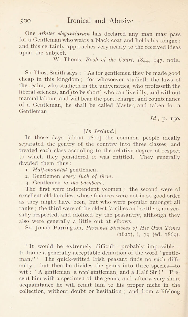 One arbiter elegantiarum has declared any man may pass for a Gentleman who wears a black coat and holds his tongue ; and this certainly approaches very nearly to the received ideas upon the subject. W. Thoms, Book of the Court, 1844, 147, note. Sir Thos. Smith says : ‘ As for gentlemen they be made good cheap in this kingdom ; for whosoever studieth the laws of the realm, who studieth in the universities, who professeth the liberal sciences, and (to be short) who can live idly, and without manual labour, and will bear the port, charge, and countenance of a Gentleman, he shall be called Master, and taken for a Gentleman, Id., p. 150. [In Ireland.'] In those days [about 1800] the common people ideally separated the gentry of the country into three classes, and treated each class according to the relative degree of respect to which they considered it was entitled. They generally divided them thus : 1. Half-mounted gentlemen, 2. Gentlemen every inch of them. 3. Gentlemen to the backbone. The first were independent yeomen ; the second were of excellent old families, whose finances were not in so good order as they might have been, but who were popular amongst all ranks ; the third were of the oldest families and settlers, univer- sally respected, and idolized by the peasantry, although they also were generally a little out at elbows. Sir Jonah Barrington, Personal Sketches of His Own Times (1827), i, 79 (ed. 1869). ' It would be extremely difficult—probably impossible— to frame a generally acceptable definition of the word ‘ gentle- man.” ’ The quick-witted Irish peasant finds no such diffi- culty ; but then he divides the genus into three species—to wit : ‘ A gintleman, a raal gintleman, and a Half Sir ! ’ Pre- sent him with a specimen of the genus, and after a very short acquaintance he will remit him to his proper niche in the collection, without doubt or hesitation ; and from a lifelong
