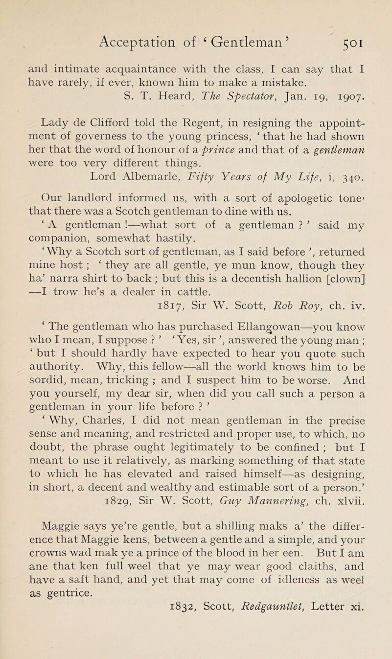 and intimate acquaintance with the class, I can say that I have rarely, if ever, known him to make a mistake. S. T. Heard, The Spectator, Jan. 19, 1907. Lady de Clifford told the Regent, in resigning the appoint- ment of governess to the young princess, ‘ that he had shown her that the word of honour of a prince and that of a gentleman were too very different things. Lord Albemarle, Fifty Years of My Life, i, 340. Our landlord informed us, with a sort of apologetic tone> that there was a Scotch gentleman to dine with us. ‘ A gentleman !—what sort of a gentleman ? ’ said my companion, somewhat hastily. ‘Why a Scotch sort of gentleman, as I said before returned mine host; ‘ they are all gentle, ye mun know, though they ha’ narra shirt to back; but this is a decentish hallion [clown] —I trow he’s a dealer in cattle. 1817, Sir W. Scott, Rob Roy, ch. iv. ‘ The gentleman who has purchased Ellangowan—you know who I mean, I suppose ? ’ ‘Yes, sir ’, answered the young man ; ‘ but I should hardly have expected to hear you quote such authority. Why, this fellow—all the world knows him to be sordid, mean, tricking ; and I suspect him to be worse. And you yourself, my dear sir, when did you call such a person a gentleman in your life before ? ’ ‘ Why, Charles, I did not mean gentleman in the precise sense and meaning, and restricted and proper use, to which, no doubt, the phrase ought legitimately to be confined ; but I meant to use it relatively, as marking something of that state to which he has elevated and raised himself—as designing, in short, a decent and wealthy and estimable sort of a person.’ 1829, Sir W. Scott, Guy Mannering, ch. xlvii. Maggie says ye’re gentle, but a shilling maks a’ the differ- ence that Maggie kens, between a gentle and a simple, and your crowns wad mak ye a prince of the blood in her een. But I am ane that ken full weel that ye may wear good claiths, and have a saft hand, and yet that may come of idleness as weel as gentrice. 1832, Scott, Redgauntlet, Letter xi.