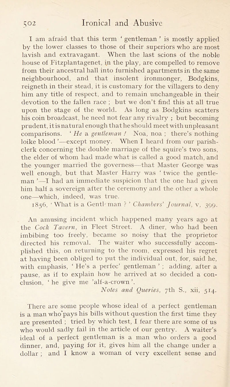 I am afraid that this term ‘ gentleman ’ is mostly applied by the lower classes to those of their superiors who are most lavish and extravagant. When the last scions of the noble house of Fitzplantagenet, in the play, are compelled to remove from their ancestral hall into furnished apartments in the same neighbourhood, and that insolent ironmonger, Bodgkins, reigneth in their stead, it is customary for the villagers to deny him any title of respect, and to remain unchangeable in their devotion to the fallen race ; but we don’t find this at all true upon the stage of the world. As long as Bodgkins scatters his coin broadcast, he need not fear any rivalry ; but becoming prudent, it is natural enough that he should meet with unpleasant comparisons. ‘ He a gentleman ! Noa, noa ; there’s nothing loike blood ’—except money. When I heard from our parish- clerk concerning the double marriage of the squire’s two sons, the elder of whom had made what is called a good match, and the younger married the governess—that Master George was well enough, but that Master Harry was ‘ twice the gentle- man ’—I had an immediate suspicion that the one had given him half a sovereign after the ceremony and the otlier a whole one—which, indeed, was true. 1856, ‘What is a Genthman ? ’ Chambers’ Journal, v, 399. An amusing incident which happened many years ago at the Cock Tavern, in Fleet Street. A diner, who had been imbibing too freely, became so noisy that the proprietor directed his removal. The waiter who successfully accom- plished this, on returning to the room, expressed his regret at having been obliged to put the individual out, for, said he, with emphasis, ‘ He’s a perfec’ gentleman ’ ; adding, after a pause, as if to explain how he arrived at so decided a con- clusion, ‘he give me ’alf-a-crown’. Notes and Queries, 7th S., xii, 514. There are some people whose ideal of a perfect gentleman is a man who‘pays his bills without question the first time they are presented ; tried by which test, I fear there are some of us who would sadly fail in the article of our gentry. A waiter’s ideal of a perfect gentleman is a man who orders a good dinner, and, paying for it, gives him all the change under a dollar ; and I know a woman of very excellent sense and