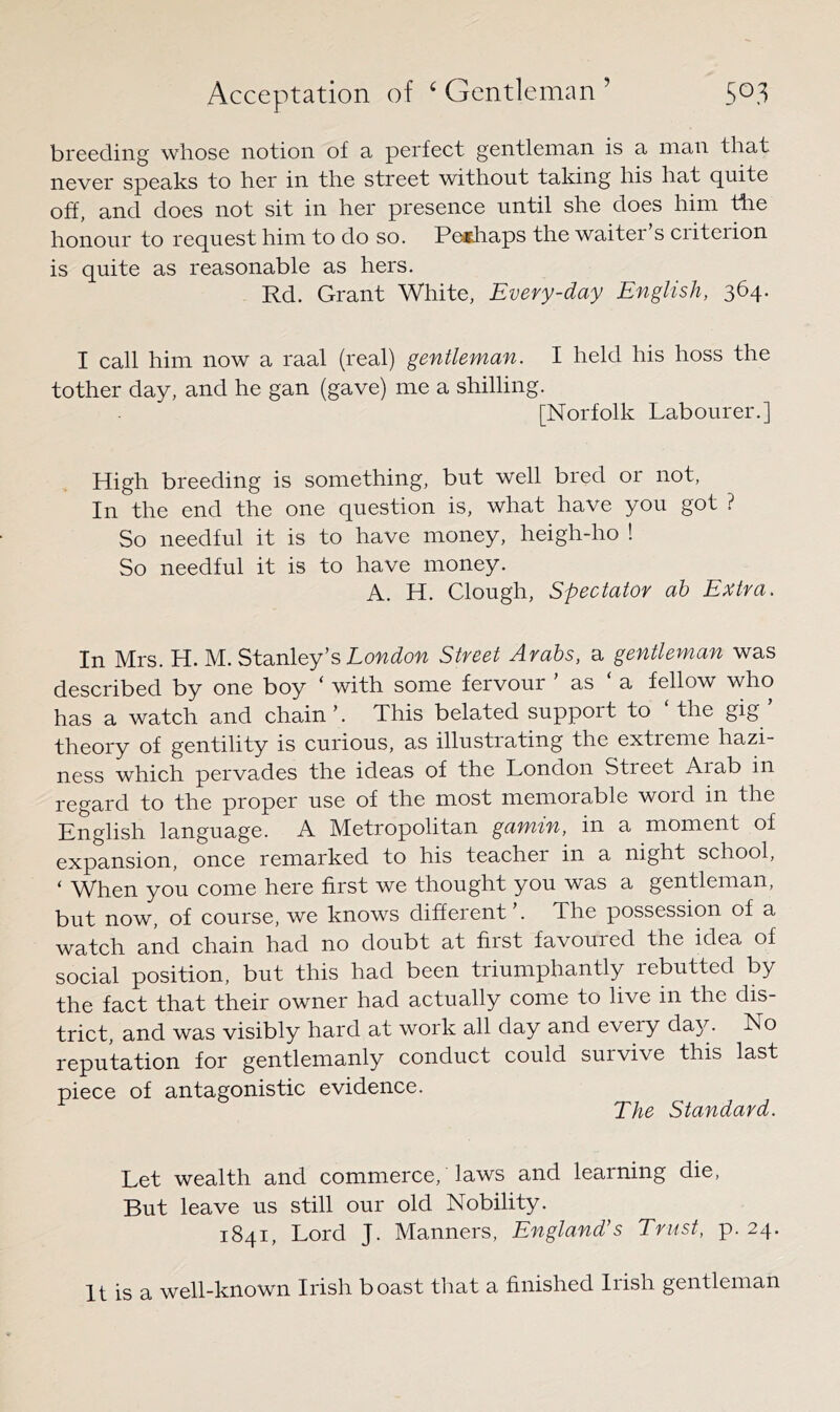 breeding whose notion of a perfect gentleman is a man that never speaks to her in the street without taking his hat quite off, and does not sit in her presence until she does him tire honour to request him to do so. Peathaps the waiter s ciiteiion is quite as reasonable as hers. Rd. Grant White, Every-day English, 364. I call him now a raal (real) gentleman. I held his hoss the tother day, and he gan (gave) me a shilling. [Norfolk Labourer.] High breeding is something, but well bred or not. In the end the one question is, what have you got ? So needful it is to have money, heigh-ho ! So needful it is to have money. A. H. Clough, Spectator ah Extra. In Mrs. H. M. Stanley’s Street Arabs, a gentleman was described by one boy ‘ with some fervour ’ as ‘ a fellow who has a watch and chain’. This belated support to the gig theory of gentility is curious, as illustrating the extieme hazi- ness which pervades the ideas of the London Street Aiab in regard to the proper use of the most memorable word in the English language. A Metropolitan gamin, in a moment of expansion, once remarked to his teacher in a night school, ‘ When you come here first we thought you was a gentleman, but now, of course, we knows different’. The possession of a watch and chain had no doubt at first favoured the idea of social position, but this had been triumphantly rebutted by the fact that their owner had actually come to live in the dis- trict, and was visibly hard at work all day and every da}^. No reputation for gentlemanly conduct could survive this last piece of antagonistic evidence. The Standard. Let wealth and commerce, laws and learning die, But leave us still our old Nobility. 1841, Lord J. Manners, England’s Trust, p. 24. It is a well-known Irish boast that a finished Irish gentleman