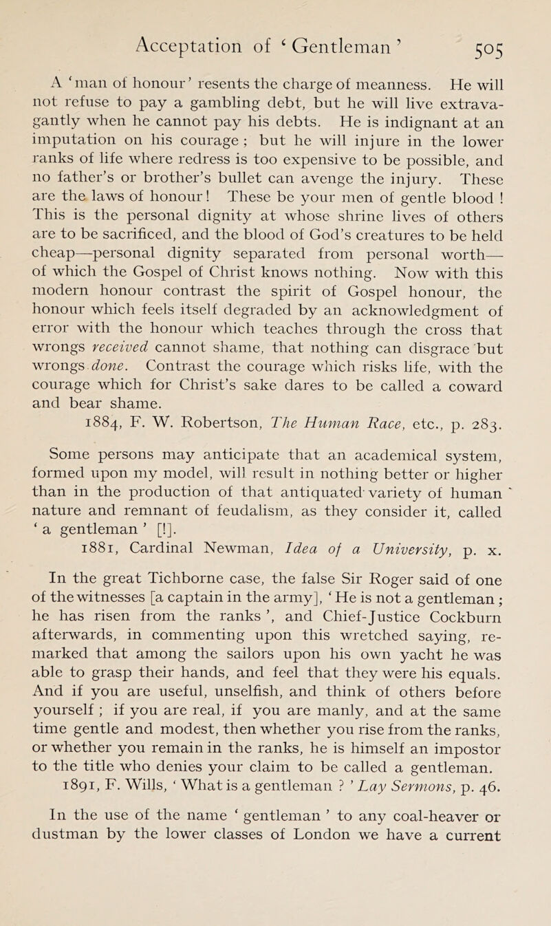 A ‘man of honour’ resents the charge of meanness. He will not refuse to pay a gambling debt, but he will live extrava- gantly when he cannot pay his debts. He is indignant at an imputation on his courage ; but he will injure in the lower ranks of life where redress is too expensive to be possible, and no father’s or brother’s bullet can avenge the injury. These are the laws of honour! These be your men of gentle blood ! This is the personal dignity at whose shrine lives of others are to be sacrificed, and the blood of God’s creatures to be held cheap—personal dignity separated from personal worth— of which the Gospel of Christ knows nothing. Now with this modern honour contrast the spirit of Gospel honour, the honour which feels itself degraded by an acknowledgment of error with the honour which teaches through the cross that wrongs received cannot shame, that nothing can disgrace but wrongs done. Contrast the courage which risks life, with the courage which for Christ’s sake dares to be called a coward and bear shame. 1884, F. W. Robertson, The Human Race, etc., p. 283. Some persons may anticipate that an academical system, formed upon my model, will result in nothing better or higher than in the production of that antiquated’ variety of human ' nature and remnant of feudalism, as they consider it, called ‘ a gentleman ’ [!]. 1881, Cardinal Newman, Idea of a University, p. x. In the great Tichborne case, the false Sir Roger said of one of the witnesses [a captain in the army], ‘ He is not a gentleman ; he has risen from the ranks ’, and Chief-Justice Cockburn afterwards, in commenting upon this wretched saying, re- marked that among the sailors upon his own yacht he was able to grasp their hands, and feel that they were his equals. And if you are useful, unselfish, and think of others before yourself ; if you are real, if you are manly, and at the same time gentle and modest, then whether you rise from the ranks, or whether you remain in the ranks, he is himself an impostor to the title who denies your claim to be called a gentleman. 1891, F. Wills, ‘ What is a gentleman ? ’ Lay Sermons, p. 46. In the use of the name ‘ gentleman ’ to any coal-heaver or dustman by the lower classes of London we have a current