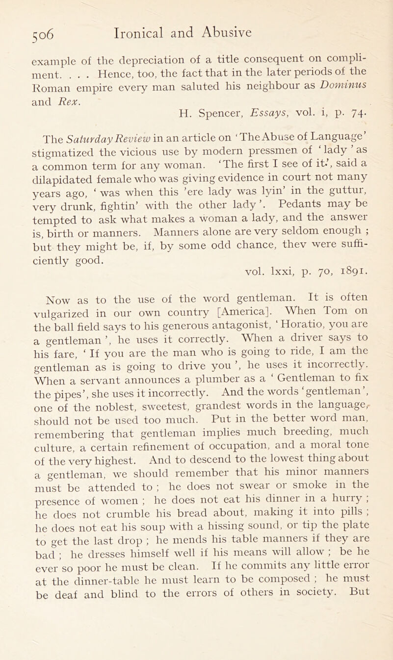 example of the depreciation of a title consequent on coinpli- . • . Hence, too, the fact that in the latei peiiods of the Roman empire every man saluted his neighbour as Dominus and Rex. H. Spencer, Essays, vol. i, p. 74. The Saturday Review in an article on ‘The Abuse of Language’ stigmatized the vicious use by modern pressmen of ‘ lady ’ as a common term for any woman. ‘The first I see of it.’, said a dilapidated female who was giving evidence in court not many years ago, ‘ was when this ’ere lady was lyin in the guttur, very drunk, fightin’ with the other lady . Pedants may be tempted to ask what makes a woman a lady, and the answer is, birth or manners. Manners alone are very seldom enough ; but they might be, if, by some odd chance, thev weie suffi- ciently good. vol. Ixxi, p. 70, 1891. Now as to the use of the word gentleman. It is often vulgarized in our own country [America]. When Tom on the ball field says to his generous antagonist, ‘ Horatio, you are a gentleman ’, he uses it correctly. W^hen a diiver says to his fare, ‘ If you are the man who is going to ride, I am the gentleman as is going to drive you ’, he uses it incoriectly. When a servant announces a plumber as a ‘ Gentleman to fix the pipes’, she uses it incorrectly. And the words ‘gentleman’, one of the noblest, sweetest, grandest words in the language, should not be used too much. Put in the better word man, remembering that gentleman implies much bleeding, much culture, a certain refinement of occupation, and a moial tone of the very highest. And to descend to the lowest thing about a gentleman, we should remember that his minor manners must be attended to ; he does not sweai 01 smoke in the presence of women ; he does not eat his dinnei in a huiiy , he does not crumble his bread about, making it into pills ; he does not eat his soup with a hissing sound, or tip the plate to get the last drop he mends his table manners if they are bad ; he dresses himself well if his means will allow ; be he ever so poor he must be clean. If he commits any little error at the dinner-table he must learn to be composed ; he must be deaf and blind to the errors of otheis in society. Put