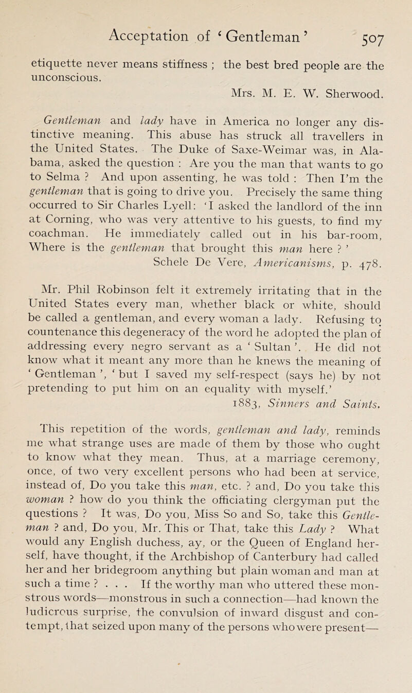 etiquette never means stiffness ; the best bred people are the unconscious. Mrs. M. E. W. Sherwood. Gentleman and lady have in America no longer any dis- tinctive meaning. This abuse has struck all travellers in the United States. The Duke of Saxe-Weimar was, in Ala- bama, asked the question : Are you the man that wants to go to Selma ? And upon assenting, he was told : Then Em the gentleman that is going to drive you. Precisely the same thing occurred to Sir Charles Lyell: ‘ I asked the landlord of the inn at Corning, who was very attentive to his guests, to find my coachman. He immediately called out in his bar-room. Where is the gentleman that brought this man here ? ’ Scheie Dc Vere, Americanisms, p. 478. Mr. Phil Robinson felt it extremely irritating that in the United States every man, whether black or white, should be called a gentleman, and every woman a lady. Refusing to countenance this degeneracy of the word he adopted the plan of addressing every negro servant as a ‘Sultan’. He did not know what it meant any more than he knews the meaning of ‘ Gentleman ’, ‘ but I saved my self-respect (says he) by not pretending to put him on an equality with myself.’ 1883, Sinners and Saints. This repetition of the words, gentleman and lady, reminds me what strange uses are made of them by those who ought to know what they mean. Thus, at a marriage ceremony, once, of two very excellent persons who had been at service, instead of. Do you take this man, etc. ? and. Do you take this woman ? how do you think the officiating clergyman put the questions ? It was. Do you. Miss So and So, take this Gentle- man ? and. Do you, Mr. This or That, take this Lady 1 What would any English duchess, ay, or the Queen of England her- self, have thought, if the Archbishop of Canterbury had called her and her bridegroom anything but plain woman and man at such a time ? . . . If the worthy man who uttered these mon- strous words—monstrous in such a connection—had known the ludicrous surprise, the convulsion of inward disgust and con- tempt, that seized upon many of the persons who were present—
