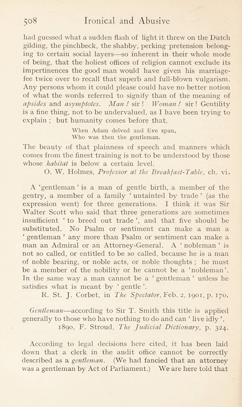 had guessed what a sudden flash of light it threw on the Duteh gilding, the pinehbeek, the shabby, perking pretension belong- ing to eertain soeial layers—so inherent in their whole mode of being, that the holiest offlees of religion cannot exclude its impertinences the good man would have given his marriage- fee twice over to recall that superb and full-blown vulgarism. Any persons whom it could please could have no better notion of what the words referred to signify than of the meaning of apsides and asymptotes. Man ! sir ! Woman ! sir ! Gentility is a fine thing, not to be undervalued, as I have been trying to explain ; but humanity comes before that. When Adam delved and Eve span, Who was then the gentleman. The beauty of that plainness of speech and manners which comes from the finest training is not to be understood by those whose habitat is below a certain level. O. W. Holmes, Professor at the Breakfast-Table, eh. vi. A ‘gentleman ’ is a man of gentle birth, a member of the gentry, a member of a family ‘ untainted by trade ’ (as the expression went) for three generations. I think it was Sir Walter Scott who said that three generations are sometimes insufficient ‘ to breed out trade ’, and that five should be substituted. No Psalm or sentiment can make a man a ‘ gentleman ’ any more than Psalm or sentiment can make a man an Admiral or an Attorney-General. A ‘ nobleman ’ is not so called, or entitled to be so called, because he is a man of noble bearing, or noble acts, or noble thoughts ; he must be a member of the nobility or he cannot be a ‘nobleman’. In the same way a man cannot be a ‘ gentleman ’ unless he satisfies what is meant by ‘ gentle ’. K. St. J. Corbet, in The Spectator, Feb. 2, 1901, p. 170. Gentleman—according to Sir T. Smith this title is applied generally to those who have nothing to do and can ‘ live idly 1890, F. Stroud, The Judicial Dictionary, p. 324. According to legal decisions here cited, it has been laid down that a clerk in the audit office cannot be correctly described as a gentleman. (We had fancied that an attorney was a gentleman by Act of Parliament.) We are here told that