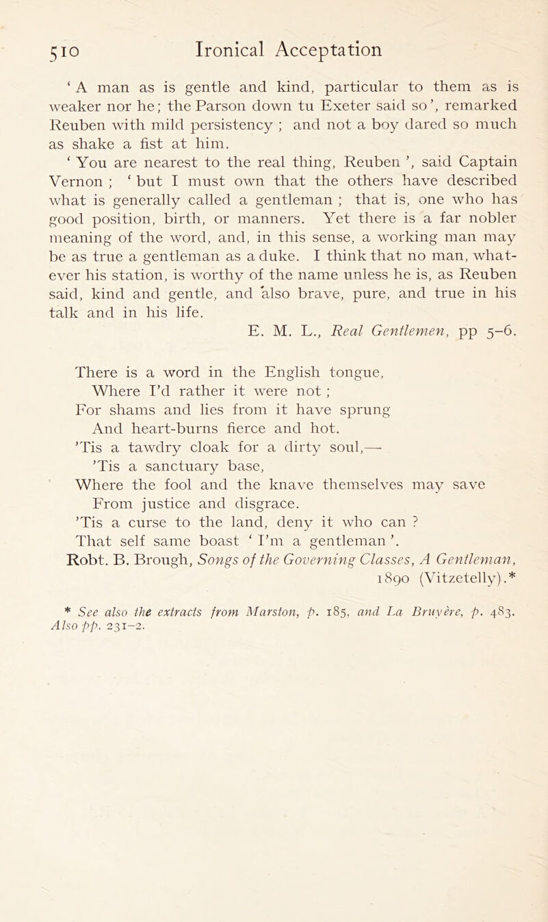 ‘ A man as is gentle and kind, particular to them as is weaker nor he; the Parson down tu Exeter said so’, remarked Reuben with mild persistency ; and not a boy dared so much as shake a fist at him. ‘ You are nearest to the real thing, Reuben said Captain Vernon ; ‘ but I must own that the others have described what is generally called a gentleman ; that is, one who has good position, birth, or manners. Yet there is a far nobler meaning of the word, and, in this sense, a working man may be as true a gentleman as a duke. I think that no man, what- ever his station, is worthy of the name unless he is, as Reuben said, kind and gentle, and also brave, pure, and true in his talk and in his life. E. M. L., Real Gentlemen, pp 5-6. There is a word in the English tongue. Where I’d rather it were not ; For shams and lies from it have sprung And heart-burns fierce and hot. ’Tis a tawdry cloak for a dirty soul,— ’Tis a sanctuary base. Where the fool and the knave themselves may save From justice and disgrace. ’Tis a curse to the land, deny it who can ? That self same boast ‘I’m a gentleman’. Robt. B. Brough, Songs of the Governing Classes, A Gentleman, 1890 (Vitzetelly) .* * See also the extracts from Marston, p. 185, and La Bruyere, p. 483. Also pp. 231-2.