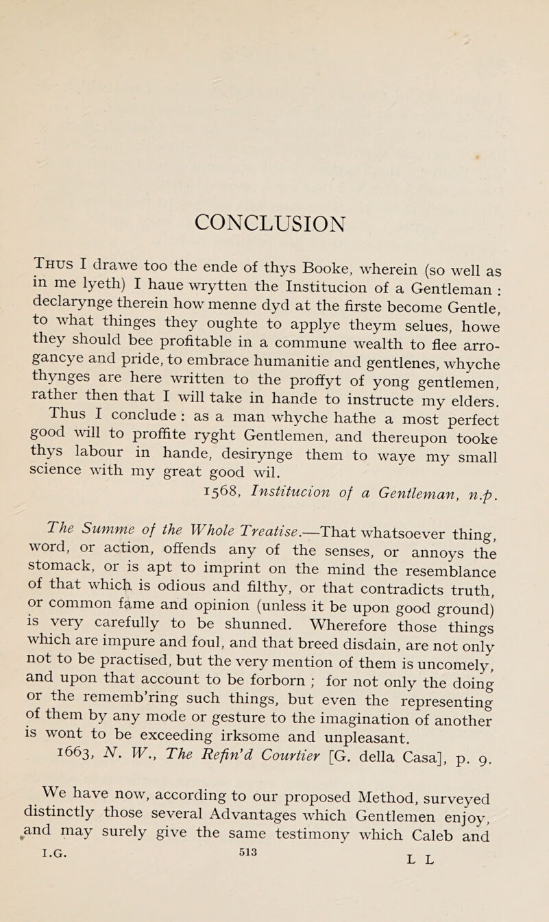 Thus I drawe too the ende of thys Booke, wherein (so well as in me lyeth) I haue wrytten the Institucion of a Gentleman ; declarynge therein how menne dyd at the firste become Gentle, to what thinges they oughte to applye theym seines, howe they should bee profitable in a commune wealth to flee arro- gancye and pride, to embrace humanitie and gentlenes, whyche thynges are here written to the proffyt of yong gentlemen, rather then that I will take in hande to instructe my elders. Thus I conclude : as a man whyche hathe a most perfect good will to proffite ryght Gentlemen, and thereupon tooke thys labour in hande, desirynge them to waye my small science with my great good wil. 15^8, IflStltUClOTl of Cl GcfltldWlClTl, fl.f). The Summe of the Whole Treatise.—That whatsoever thing, word, or action, offends any of the senses, or annoys the stomack, or is apt to imprint on the mind the resemblance of that which is odious and filthy, or that contradicts truth, or common fame and opinion (unless it be upon good ground) IS very carefully to be shunned. Wherefore those things which are impure and foul, and that breed disdain, are not only not to be practised, but the very mention of them is uncomely, and upon that account to be forborn ; for not only the doing or the rememb ring such things, but even the representing of them by any mode or gesture to the imagination of another is wont to be exceeding irksome and unpleasant. 1663, W., The Refin'd Courtier [G. della Casa], p. 9. We have now, according to our proposed Method, surveyed distinctly those several Advantages which Gentlemen enjoy, ^and may surely give the same testimony which Caleb and I.G. 513 L L