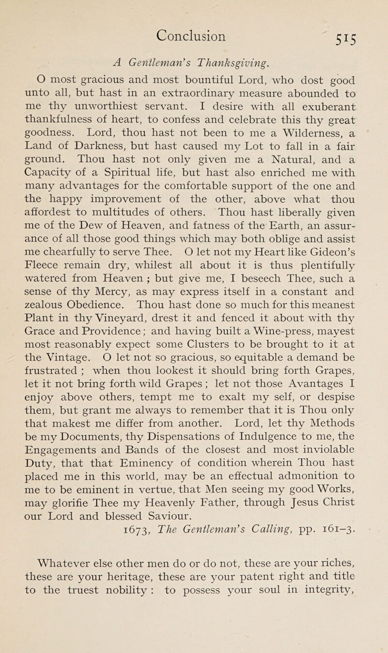 A Gentleman’s Thanksgiving. O most gracious and most bountiful Lord, who dost good unto all, but hast in an extraordinary measure abounded to me thy unworthiest servant. I desire with all exuberant thankfulness of heart, to confess and celebrate this thy great goodness. Lord, thou hast not been to me a Wilderness, a Land of Darkness, but hast caused my Lot to fall in a fair ground. Thou hast not only given me a Natural, and a Capacity of a Spiritual life, but hast also enriched me with many advantages for the comfortable support of the one and the happy improvement of the other, above what thou affordest to multitudes of others. Thou hast liberally given me of the Dew of Heaven, and fatness of the Earth, an assur- ance of all those good things which may both oblige and assist me chearfully to serve Thee. O let not my Heart like Gideon’s Fleece remain dry, whilest all about it is thus plentifully watered from Heaven ; but give me, I beseech Thee, such a sense of thy Mercy, as may express itself in a constant and zealous Obedience. Thou hast done so much for this meanest Plant in thy Vineyard, drest it and fenced it about with thy Grace and Providence; and having built a Wine-press, mayest most reasonably expect some Clusters to be brought to it at the Vintage. O let not so gracious, so equitable a demand be frustrated ; when thou lookest it should bring forth Grapes, let it not bring forth wild Grapes ; let not those Avantages I enjoy above others, tempt rcie to exalt my self, or despise them, but grant me always to remember that it is Thou only that makest me differ from another. Lord, let thy Methods be my Documents, thy Dispensations of Indulgence to me, the Engagements and Bands of the closest and most inviolable Duty, that that Eminency of condition wherein Thou hast placed me in this world, may be an effectual admonition to me to be eminent in vertue, that Men seeing my good Works, may glorifie Thee my Heavenly Father, through Jesus Christ our Lord and blessed Saviour. 1673, The Gentleman’s Calling, pp. 161-3. Whatever else other men do or do not, these are your riches, these are your heritage, these are your patent right and title to the truest nobility : to possess your soul in integrity.