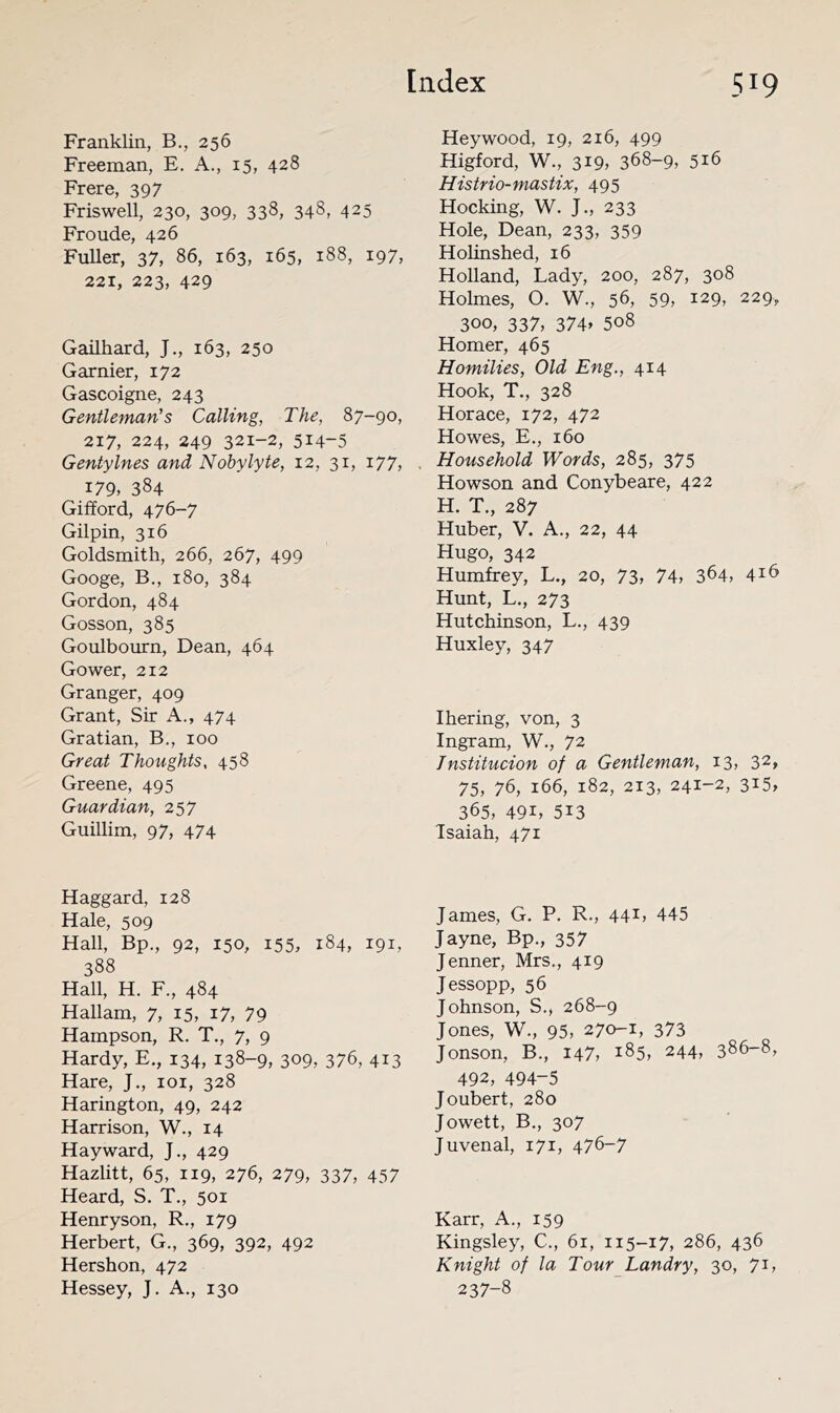 Franklin, B,, 256 Freeman, E. A., 15, 428 Frere, 397 Friswell, 230, 309, 338, 348, 425 Fronde, 426 Fuller, 37, 86, 163, 165, 188, 197, 221, 223, 429 Gailhard, J., 163, 250 Garnier, 172 Gascoigne, 243 Gentleman's Calling, The, 87-90, 217, 224, 249 321-2, 514-5 Gentylnes and Nobylyte, 12, 31, 177, 179, 384 Gifford, 476-7 Gilpin, 316 Goldsmith, 266, 267, 499 Googe, B,, 180, 384 Gordon, 484 Gosson, 385 Goulbourn, Dean, 464 Gower, 212 Granger, 409 Grant, Sir A., 474 Gratian, B., 100 Great Thoughts, 458 Greene, 495 Guardian, 257 Guillim, 97, 474 Haggard, 128 Hale, 509 Hall, Bp., 92, 150, 155, 184, 191, 388 Hall, H. F., 484 Hallam, 7, 15, 17, 79 Hampson, R. T., 7, 9 Hardy, E., 134, 138-9, 309, 376, 413 Hare, J., loi, 328 Harington, 49, 242 Harrison, W., 14 Hayward, J., 429 Hazlitt, 65, 119, 276, 279, 337, 457 Heard, S. T., 501 Henryson, R., 179 Herbert, G., 369, 392, 492 Hershon, 472 Hessey, J. A., 130 Heywood, 19, 216, 499 Higford, W., 319, 368-9, 516 Histrio-mastix, 495 Hocking, W. J., 233 Hole, Dean, 233, 359 Holinshed, 16 Holland, Lady, 200, 287, 308 Holmes, O. W., 56, 59, 129, 229, 300, 337, 374» 508 Homer, 465 Homilies, Old Eng., 414 Hook, T., 328 Horace, 172, 472 Howes, E., 160 Household Words, 285, 375 Howson and Conybeare, 422 H. T., 287 Huber, V. A., 22, 44 Hugo, 342 Humfrey, L., 20, 73, 74, 364, 4^6 Hunt, L., 273 Hutchinson, L., 439 Huxley, 347 Ihering, von, 3 Ingram, W., 72 Tnstitucion of a Gentleman, 13, 32» 75, 76, 166, 182, 213, 241-2, 315, 365, 491, 513 Isaiah, 471 James, G. P. R., 44^, 445 Jayne, Bp., 357 Jenner, Mrs., 419 Jessopp, 56 Johnson, S., 268-9 Jones, W., 95, 270-1, 373 Jonson, B., 147, 185, 244, 386-8, 492, 494-5 Joubert, 280 Jowett, B., 307 Juvenal, 171, 476-7 Karr, A., 159 Kingsley, C., 61, 115-17, 286, 436 Knight of la Tour Landry, 30, 71, 237-8