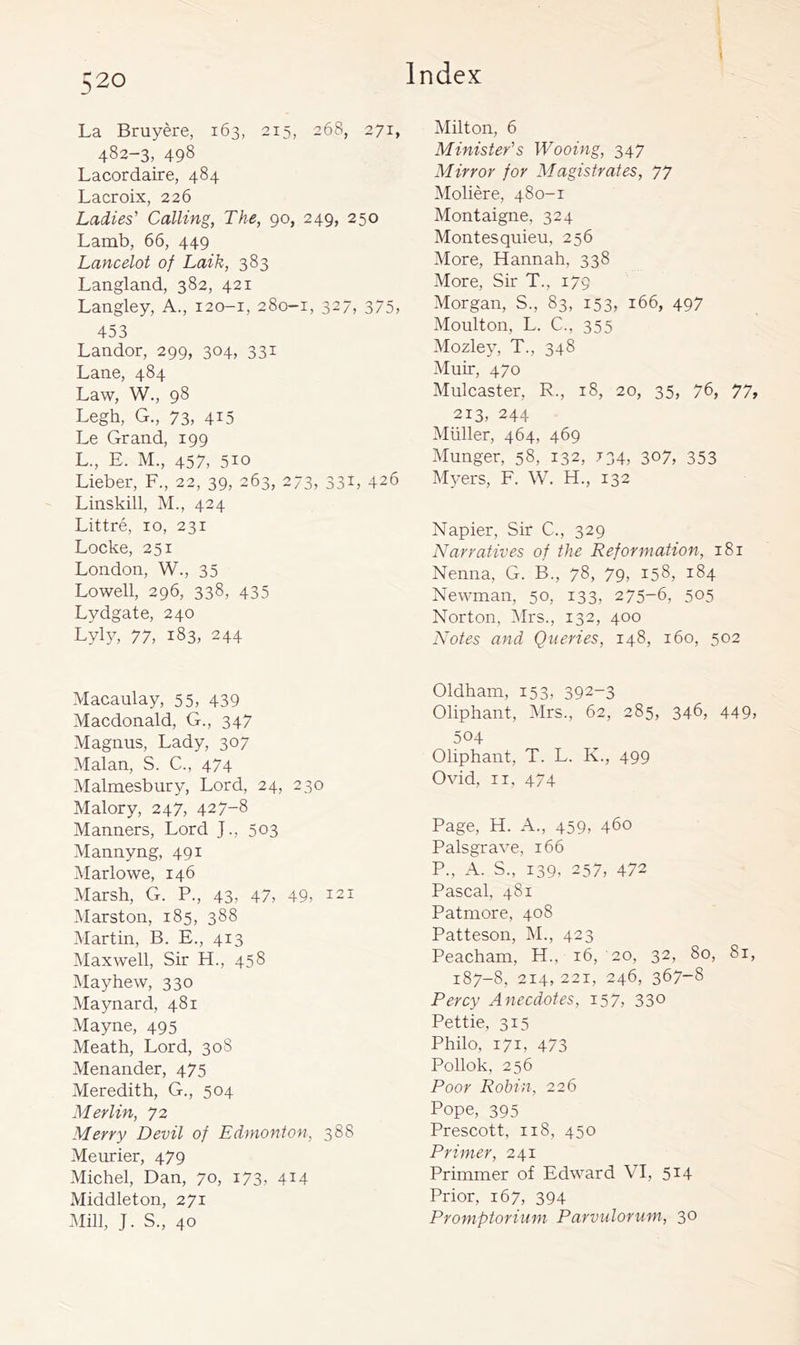 La Bruyere, 163, 215, 268, 271, 482-3, 498 Lacordaire, 484 Lacroix, 226 Ladies' Calling, The, 90, 249, 250 Lamb, 66, 449 Lancelot of Laik, 383 Langland, 382, 421 Langley, A., 120-1, 280-1, 327, 375, 453 Landor, 299, 304, 331 Lane, 484 Law, W., 98 Legh, G., 73, 4i5 Le Grand, 199 L., E. M., 457, 510 Lieber, F., 22, 39, 263, 273, 331, 426 Linskill, M., 424 Littre, 10, 231 Locke, 251 London, W., 35 Lowell, 296, 338, 435 Lydgate, 240 Lyly, 77, 183, 244 Macaulay, 55, 439 Macdonald, G., 347 Magnus, Lady, 307 Malan, S. C., 474 Malmesbury, Lord, 24, 230 Malory, 247, 427-8 Manners, Lord J., 503 Mannyng, 491 Marlowe, 146 Marsh, G. P., 43, 47, 49, 121 Marston, 185, 388 Martin, B. E., 413 Maxwell, Sir H., 458 Mayhew, 330 Maynard, 481 Mayne, 495 Meath, Lord, 308 Menander, 475 Meredith, G., 504 Merlin, 72 Merry Devil of Edmonton, 388 Meurier, 479 Michel, Dan, 70, 173, 414 Middleton, 271 Mill, J. S., 40 Milton, 6 Minister's Wooing, 347 Mirror for Magistrates, 77 Moliere, 480-1 Montaigne, 324 Montesquieu, 256 More, Hannah, 338 More, Sir T., 179 Morgan, S., 83, 153, 166, 497 Moulton, L. C., 355 Mozley, T., 348 Muir, 470 Mulcaster, R., 18, 20, 35, 76, 77, 213, 244 Muller, 464, 469 Munger, 58, 132, 734, 307, 353 Myers, F. W. H., 132 Napier, Sir C., 329 Narratives of the Reformation, 181 Nenna, G. B., 78, 79, 158, 184 Newman, 50, 133, 275-6, 505 Norton, 5Irs., 132, 400 Notes and Queries, 148, 160, 502 Oldham, 153, 392-3 Oliphant, INIrs., 62, 285, 346, 449, 504 Oliphant, T. L. K., 499 Ovid, II, 4/4 Page, H. A., 459, 460 Palsgrave, 166 P., A. S., 139, 257, 472 Pascal, 481 Patmore, 408 Patteson, M., 423 Peacham, H., 16, 20, 32, 80, 81, 187-8, 214, 221, 246, 367-8 Percy Anecdotes, 157, 33° Pettie, 315 Philo, 171, 473 Pollok, 256 Poor Robin, 226 Pope, 395 Prescott, 118, 450 Primer, 241 Primmer of Edward VI, 514 Prior, 167, 394 Promptorium Parvuloruni, 30