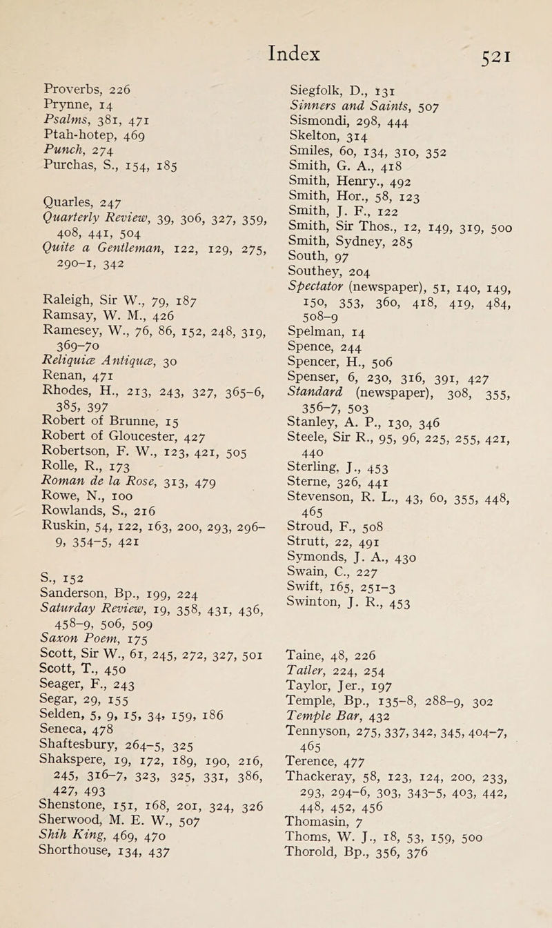 Proverbs, 226 Prynne, 14 Psalms, 381, 471 Ptah-hotep, 469 Punch, 274 Purchas, S., 154, 185 Quarles, 247 Quarterly Review, 39, 306, 327, 359, 408, 441, 504 Quite a Gentleman, 122, 129, 275, 290-1, 342 Raleigh, Sir W., 79, 187 Ramsay, W. M., 426 Ramesey, W., 76, 86, 152, 248, 319, 369-70 Reliquice Antiquce, 30 Renan, 471 Rhodes, H., 213, 243, 327, 365-6, 385, 397 Robert of Brunne, 15 Robert of Gloucester, 427 Robertson, F. W., 123, 421, 505 Rolle, R., 173 Roman de la Rose, 313, 479 Rowe, N., 100 Rowlands, S., 216 Ruskin, 54, 122, 163, 200, 293, 296- 9, 354-5, 421 S., 152 Sanderson, Bp., 199, 224 Saturday Review, 19, 358, 431, 436, 458-9, 506, 509 Saxon Poem, 175 Scott, Sir W., 6r, 245, 272, 327, 501 Scott, T., 450 Seager, F,, 243 Segar, 29, 155 Selden, 5, 9, 15, 34, 159, 186 Seneca, 478 Shaftesbury, 264-5, 325 Shakspere, 19, 172, 189, 190, 216, 245, 316-7, 323, 325, 331, 386, 427, 493 Shenstone, 151, 168, 201, 324, 326 Sherwood, M. E. W., 507 Shih King, 469, 470 Shorthouse, 134, 437 Siegfolk, D., 131 Sinners and Saints, 507 Sismondi, 298, 444 Skelton, 314 Smiles, 60, 134, 310, 352 Smith, G. A., 418 Smith, Henry., 492 Smith, Hor., 58, 123 Smith, J. F., 122 Smith, Sir Thos., 12, 149, 319, 500 Smith, Sydney, 285 South, 97 Southey, 204 Spectator (newspaper), 51, 140, 149, 150, 353, 360, 418, 419, 484, 508-9 Spelman, 14 Spence, 244 Spencer, H., 506 Spenser, 6, 230, 316, 391, 427 Standard (newspaper), 308, 355, 356-7, 503 Stanley, A. P., 130, 346 Steele, Sir R., 95, 96, 225, 255, 421, 440 Sterling, J., 453 Sterne, 326, 441 Stevenson, R. L., 43, 60, 355, 448, 465 Stroud, F., 508 Strutt, 22, 491 Symonds, J. A., 430 Swain, C., 227 Swift, 165, 251-3 Swinton, J. R., 453 Taine, 48, 226 Tatler, 224, 254 Taylor, Jer., 197 Temple, Bp., 135-8, 288-9, 302 Temple Bar, 432 Tennyson, 275, 337, 342, 345, 404-7, 465 Terence, 477 Thackeray, 58, 123, 124, 200, 233, 293, 294-6, 303, 343-5, 403, 442, 448, 452, 456 Thomasin, 7 Thoms, W. J., 18, 53, 159, 500 Thorold, Bp., 356, 376