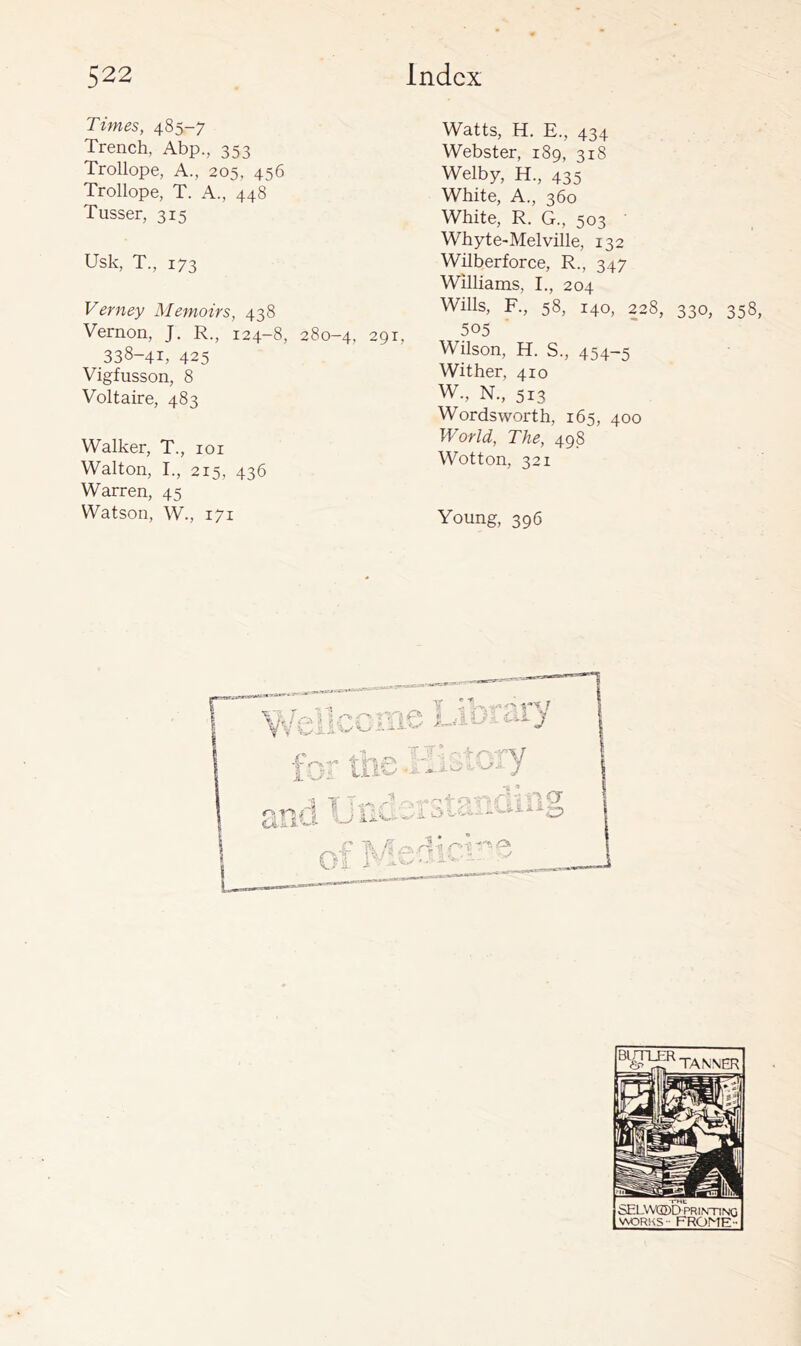 Times, 485-7 Trench, Abp., 353 Trollope, A., 205, 456 Trollope, T. A., 448 Tusser, 315 Usk, T., 173 Verney Memoirs, 438 Vernon, J. R., 124-8, 280-4, 291, 338-41, 425 Vigfusson, 8 Voltaire, 483 Walker, T., 101 Walton, I., 215, 436 Warren, 45 Watson, W., 171 Watts, H. E., 434 Webster, 189, 318 Welby, H., 435 White, A., 360 White, R. G., 503 Whyte-Melville, 132 Wilberforce, R., 347 Williams, I., 204 Wills, R, 58, 140, 228, 330, 358, 505 Wilson, H. S., 454-5 Wither, 410 W., N., 513 Wordsworth, 165, 400 World, The, 498 Wotton, 321 Young, 396