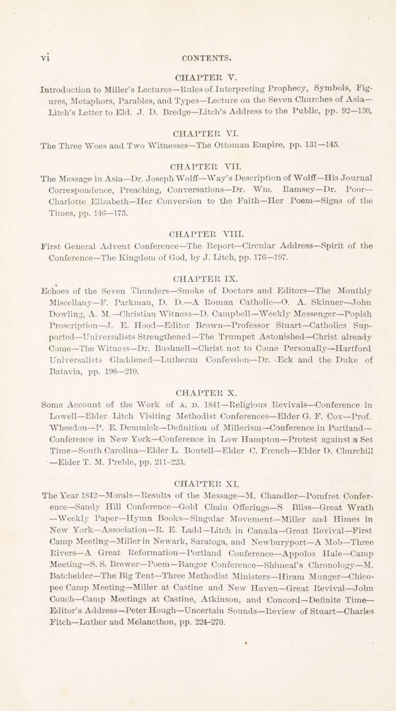 CHAPTER V. Introduction to Miller’s Lectures—Rules of Interpreting Prophecy, Symbols, Fig- ures, Metaphors, I'arables, and Types—Lectui-e on the Seven Churches of Asia— Pitch’s Letter to Eld. J. D. Bredge—Pitch’s Address to the Public, pp. 92—130. CHAPTER VI. The Three Woes and Two W’’itnesses—The Ottoman Empire, pp. 131—145. CHAPTER VII. The Message in Asia—Dr. Joseph Wolff—Way’s Description of Wolff—His Journal Correspondence, Preaching, Conversations—Dr. AVm. Ramsey—Dr. Poor- Charlotte Elizabeth—Her Conversion to the Faith—Her Poem—Signs of the Times, pp. 140—175. CHAPTER VIII. First General Advent Conference—The Report—Circular Address—Spirit of the Conference—The Kingdom of God, by J. Pitch, pp. 170—197. CHAPTER IX. Echoes of the Seven Thunders—Smoke of Doctors and Editors—The Monthly Miscellany—F. Parkman, I). D.—A Roman Catholic—O. A. Skinner—John Dowling, A. M.—Christian AA'itness—D. Campbell—W^eekly Messenger—Popish Proscription—J. E. Hood—Editor Brown—Professor Stuart—Catholics Sup- ported—Universalists Strengtliened—The Trumpet Astonished—Christ already Come—The Witness—Dr. Bushnell—Christ not to Come Personally—Hartford Universalists Gladdened—Lutheran Confession—Dr. Eck and the Duke of Batavia, pp. 198—210. CHAPTER X. Some Account of the AWrk of a, d. 1841—Religious Revivals—Conference in Lowell—Elder Pitch Visiting Alethodist Conferences—Elder G. F. Cox—Prof. AVheedon—P. E. Demmick—Definition of Alillerism—Conference in Portland— Conference in New York—Conference in Low Hampton—Protest against a Set Time—South Carolina—Elder L. Boutell—Elder C. French—Elder D. Churchill —Elder T. AI. Preble, pp. 211-223. CHAPTER XI. The Year 1842—Alorals—Results of the Alessage—AI. Chandler—Pomfret Confer- ence-Sandy Hill Conference—Gold Chain Offerings—S Bliss—Great AVrath —AVeekly Paper—Hymn Books—Singular Alovement—Aliller and Himes in New York—Association—R. E. Ladd—Pitch in Canada—Great Revival—First Camp Aleeting—Aliller in Newark, Saratoga, and Newburyport—A Alob—Three Rivers—A Great Reformation—Portland Conference—Appolos Hale—Camp Aleeting—S. S. Brewer—Poem—Bangor Conference—Shimeal’s Chronology—AI. Batchelder—The Big Tent—Three Alethodist Alinisters—Hiram Alunger—Chico- pee Camp Aleeting—Miller at Castine and New Haven—Great Revival—John Couch—Camp Aleetings at Castine, Atkinson, and Concord—Definite Time- Editor’s Address—Peter Hough—Uncertain Sounds—Review of Stuart—Charles Fitch—Luther and Melancthon, pp. 224-270.