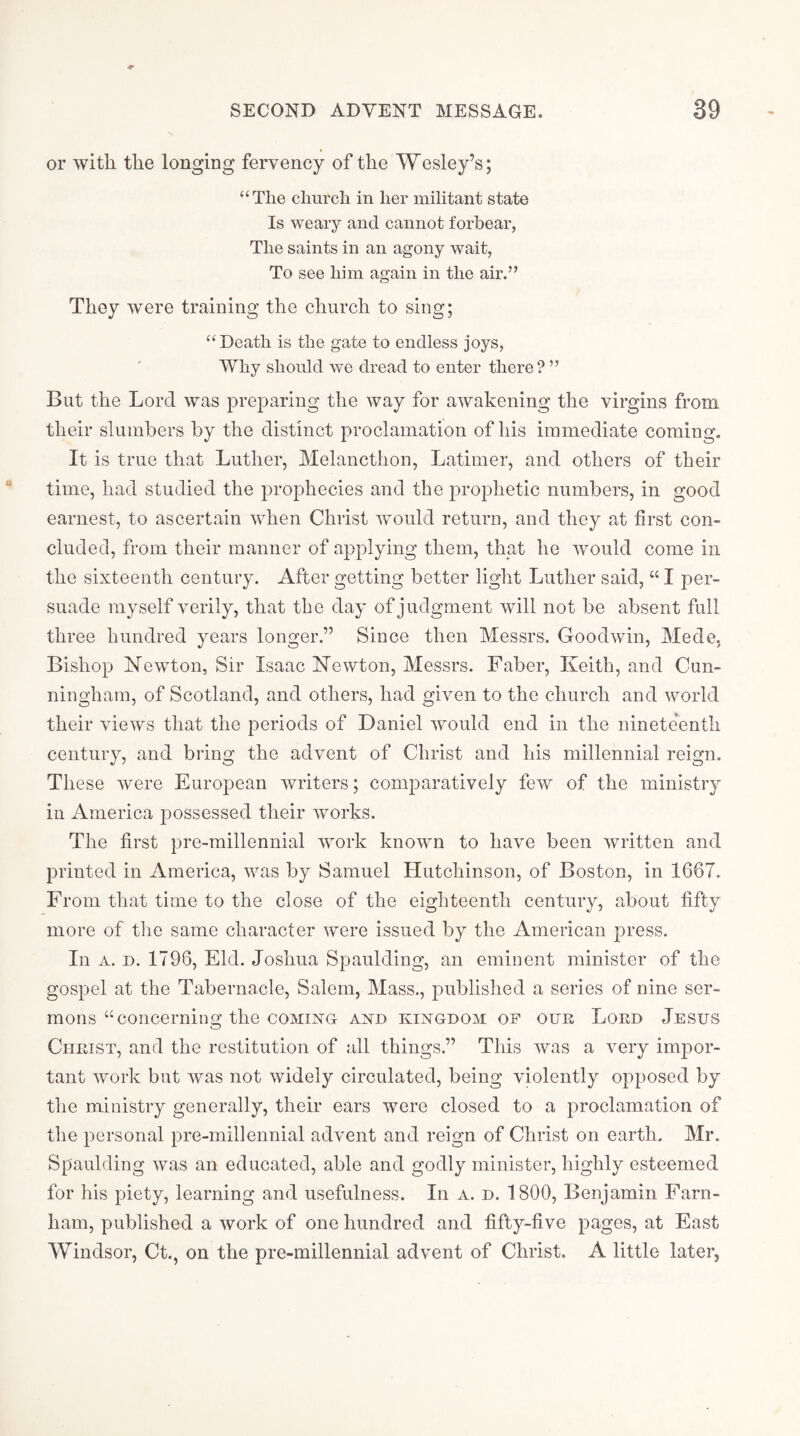 or with the longing fervency of the Wesley’s; “The church in her militant state Is weary and cannot forbear, The saints in an agony wait, To see him again in the air.” They were training the church to sing; “Death is the gate to endless joys. Why should we dread to enter there? ” But the Lord was preparing the way for awakening the virgins from their slumbers by the distinct proclamation of his immediate coming. It is true that Luther, Melancthon, Latimer, and others of their time, had studied the prophecies and the prophetic numbers, in good earnest, to ascertain when Christ wmuld return, and they at first con- cluded, from their manner of applying them, that he would come in the sixteenth century. After getting better light Luther said, “ I per- suade myself verily, that tbe day of judgment will not be absent full three hundred years longer.” Since then Messrs. Goodwin, Mede, Bishop Newton, Sir Isaac Newton, Messrs. Faber, Keith, and Cun- ningham, of Scotland, and others, had given to the church and world their views that the periods of Daniel would end in the ninete'entli century, and bring the advent of Christ and his millennial reign. These were European writers; comparatively few of the ministry in xAmerica possessed their works. The first pre-millennial work known to have been written and printed in America, was by Samuel Hutchinson, of Boston, in 1667. From that time to the close of the eighteenth century, about fifty more of the same character were issued by the American press. In A. D. 1796, Eld. Joshua Spaulding, an eminent minister of the gospel at the Tabernacle, Salem, Mass., published a series of nine ser- mons “concerning the coming and kingdom of oue Loed Jesus Cueist, and the restitution of all things.” This was a very impor- tant work but was not widely circulated, being violently opposed by the ministry generally, their ears were closed to a proclamation of the personal pre-millennial advent and reign of Christ on earth. Mr. Spaulding was an educated, able and godly minister, highly esteemed for his piety, learning and usefulness. In a. d. 1800, Benjamin Farn- ham, published a work of one hundred and fifty-five pages, at East Windsor, Ct., on the pre-millennial advent of Christ. A little later,