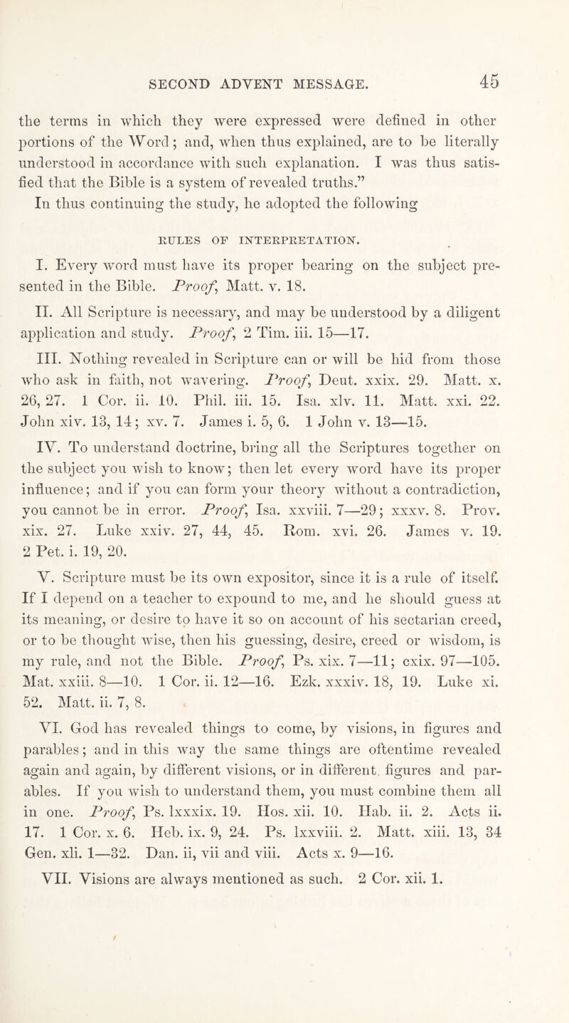 the terms in which they were expressed were defined in other portions of the Word ; and, when thus explained, are to he literally understood in accordance with such explanation. I was thus satis- fied that the Bible is a system of revealed truths ” In thus continuing the study, he adopted the following EULES OF IXTEEPEETATIOIX. I. Every word must have its proper bearing on the subject pre- sented in the Bible. Proofs Matt. v. 18. II. All Scripture is necessary, and may be understood by a diligent application and study. Proofs 2 Tim. iii. 15—17. III. ISTothing revealed in Scripture can or will be hid from those who ask in faith, not wavering. Proofs Deut. xxix. 29. Matt. x. 26, 27. 1 Cor. ii. 10. Phil. iii. 15. Isa, xlv. 11. Matt. xxi. 22. John xiv. 13, 14; xv. 7. James i. 5, 6. 1 John v. 13—-15. IV. To understand doctrine, biing all the Scriptures together on the subject you wish to know; then let every word have its proper influence; and if you can form your theory without a contradiction, you cannot be in error. Proofs Isa. xxviii. 7—29; xxxv. 8. Prov. xix. 27. Luke xxiv. 27, 44, 45. Rom. xvi. 26. James v, 19. 2 Pet. i. 19, 20. Y. Scripture must be its own expositor, since it is a rule of itself. If I depend on a teacher to expound to me, and he should guess at its meaning, or desire to have it so on account of his sectarian creed, or to be thought wise, then his guessing, desire, creed or wisdom, is my rule, and not the Bible. Proofs Ps. xix. 7—11; cxix. 97—105. Mat. xxiii. 8—10. 1 Cor. ii. 12—16. Ezk. xxxiv. 18, 19. Luke xi. 52. Matt. ii. 7, 8, VI. God has revealed things to come, by visions, in figures and parables; and in this way the same things are oftentime revealed again and again, by different visions, or in different, figures and par- ables. If you wish to understand them, you must combine them all in one. Proofs Ps. Ixxxix. 19. Hos. xii. 10. Hab. ii. 2. Acts ii. 17. 1 Cor. X. 6. Heb. ix. 9, 24. Ps. Ixxviii. 2. Matt. xiii. 13, 34 Gen. xli. 1—32. Dan. ii, vii and viii. Acts x. 9—16. VII. Visions are always mentioned as such, 2 Cor. xii. 1.