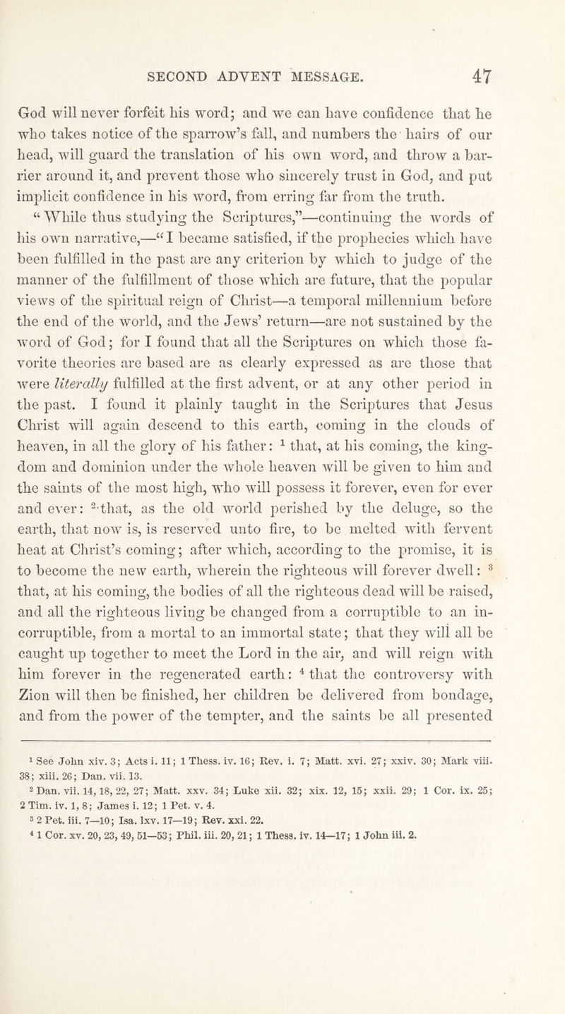 God will never forfeit liis word; and we can liave confidence that he who takes notice of the sparrow’s fall, and numbers the' hairs of our head, will guard the translation of his own word, and throw a bar- rier around it, and prevent those who sincerely trust in God, and put implicit confidence in his word, from erring far from the truth. “ While thus studying the Scriptures,”—continuing the words of his own narrative,—“ I became satisfied, if the prophecies which have been fulfilled in the past are any criterion by which to judge of the manner of the fulfillment of those which are future, that the popular views of the spiritual reign of Christ—a temporal millennium before the end of the world, and the Jews’ return—are not sustained by the word of God; for I found that all the Scriptures on which those fa- vorite theories are based are as clearly expressed as are those that were literally fulfilled at the first advent, or at any other period in the past. I found it plainly taught in the Scriptures that Jesus Christ will again descend to this earth, coming in the clouds of heaven, in all the glory of his father: ^ that, at his coming, the king- dom and dominion under the whole heaven will be given to him and the saints of the most high, who will f)ossess it forever, even for ever and ever: --that, as the old world perished by the deluge, so the earth, that now is, is reserved unto fire, to be melted with fervent heat at Christ’s coming; after which, according to the promise, it is to become the new earth, wherein the righteous will forever dwell: ^ that, at his coming, the bodies of all the righteous dead will be raised, and all the righteous living be changed from a corruptible to an in- corruptible, from a mortal to an immortal state; that they will all be caught up together to meet the Lord in the air, and will reign with him forever in the regenerated earth: ^ that the controversy with Zion will then be finished, her children be delivered from bondage, and from the power of the tempter, and the saints be all presented 1 See John xiv. 3; Acts i. 11; 1 Thess. iv. 16; Rev. i. 7; Matt. xvi. 27; xxiv. 30; Mark viii. 38; xiii. 26; Dan. vii. 13. 2 Dan. vii. 14,18, 22, 27; Matt. xxv. 34; Luke xii. 32; xix. 12, 15; xxii. 29; 1 Cor. ix, 25; 2 Tim. iv. 1, 8; James i. 12; 1 Pet. v. 4. 3 2 Pet. iii. 7—10; Isa. Ixv. 17—19; Rev. xxi. 22. * 1 Cor. XV. 20, 23, 49, 51—53; Phil. iii. 20, 21; 1 Thess. iv. 14—17; 1 John iii. 2.