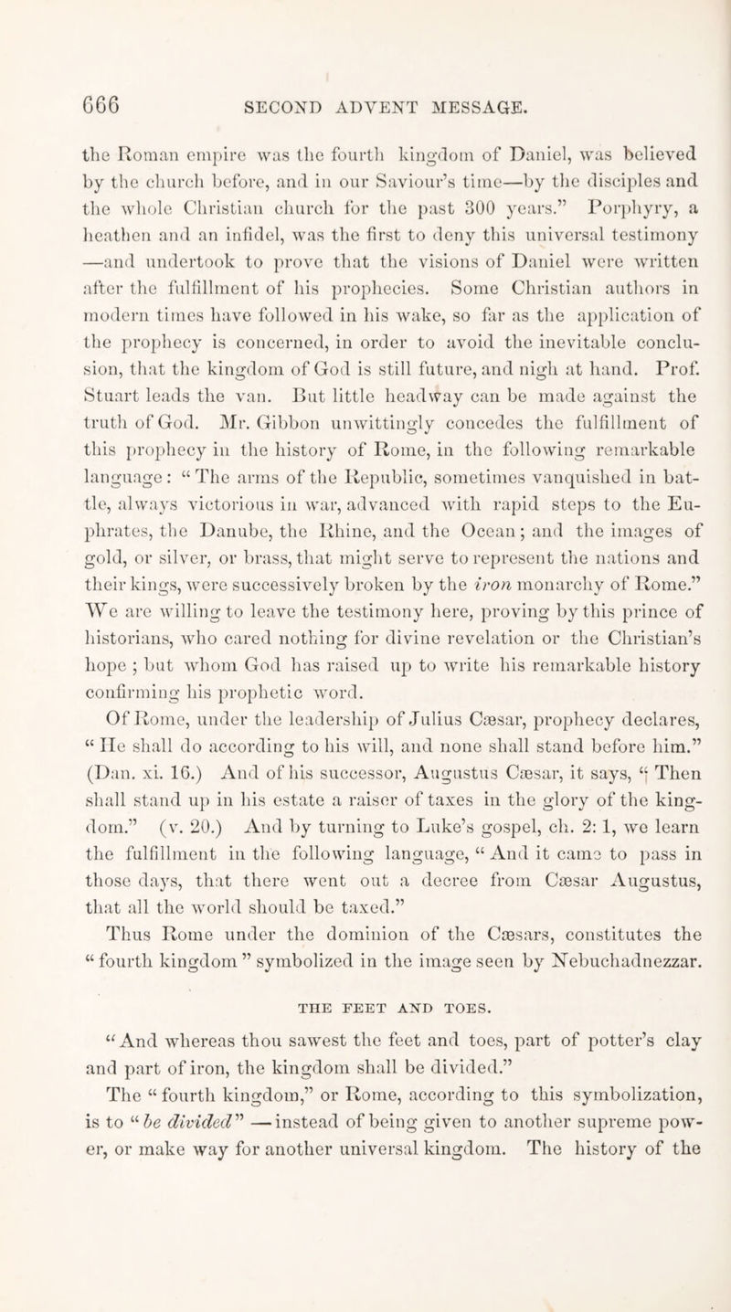 the Roman empire was the fourth kingdom of Daniel, was believed by the church before, and in our Saviour’s time—by the disciples and the whole Christian church for the past 300 years.” Porphyry, a heathen and an infidel, was the first to deny this universal testimony —and undertook to prove that the visions of Daniel were written after the fulfillment of his prophecies. Some Christian authors in modern times have followed in his wake, so far as the application of the prophecy is concerned, in order to avoid the inevitable conclu- sion, that the kingdom of God is still future, and nigh at hand. Prof. Stuart leads the van. But little headway can be made against the truth of God. Mr. Gibbon unwittingly concedes the fulfillment of this [u’ophecy in the history of Rome, in the following remarkable language : “ The arms of the Republic, sometimes vanquished in bat- tle, always victorious in war, advanced with rapid steps to the Eu- phrates, the Danube, the Rhine, and the Ocean; and the images of gold, or silver, or brass, that might serve to represent the nations and their kings, were successively broken by the iron monarchy of Rome.” We are willing to leave the testimony here, proving by this prince of historians, who cared nothing for divine revelation or the Christian’s hope ; but whom God has raised up to write his remarkable history confirming his prophetic word. Of Rome, under the leadership of Julius Caesar, prophecy declares, “ He shall do according to his will, and none shall stand before him.” (Dan. xi. 16.) And of his successor, Augustus Caesar, it says, Then shall stand up in his estate a raiser of taxes in the glory of the king- dom.” (v. 20.) And by turning to Luke’s gospel, ch. 2: 1, we learn the fulfillment in the following language, “ And it came to pass in those days, that there went out a decree from Caesar Augustus, that all the world should be taxed.” Thus Rome under the dominion of the Caesars, constitutes the “ fourth kingdom ” symbolized in the image seen by Kebuchadnezzar. THE FEET AND TOES. “And whereas thou sawest the feet and toes, part of potter’s clay and part of iron, the kingdom shall be divided.” The “ fourth kingdom,” or Rome, according to this symbolization, is to divided'''* —instead of being given to another supreme pow- er, or make way for another universal kingdom. The history of the