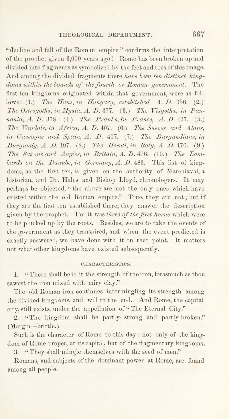 “ decline and fall of the Roman empire ” confirms the interpretation of the prophet given 3,000 years ago! Rome has been broken up and divided into fragments as symbolized by the feet and toes of this image- And among the divided fragments there have hem ten distinct king- doms lolthin the hounds of the fourth or Homan government. The first ten kingdoms originated within that government, were as fol- lows: (1.) The Iluns^in Ilungarg^ established A. D. 356. (2.) The Ostrogoths., in Mysia., A. D. 377. (3.) The Visgoths., in Pan- nonia., A. P. 378. (4.) The Franksfn France., A.D.h^l. (5.) The Fandcds, in Africa, A. P. 407. (6.) The Saeves and Alans, in Gascoyne and Spain, A. P. 407. (7.) The Burgundians, in Burgundy, A. P. 407. (8.) The Ileruli, in Itcdy, A. P. 476. (9.) The Saxons and Angles, in Britain, A. P. 476. (10.) The Lom- bards on the Panuhe, in Germany, A, P. 483. This list of king- doms, as the first ten, is given on the authority of Marchiaval, a historian, and Dr. Halos and Bishop Lloyd, chronologers. It may perhaps be objected, “the above are not the only ones which have existed within the old Roman empire.” True, they are not; but if they are the first ten established there, they answer the description given by the prophet. For it was three of the first horns which were to be plucked up by the roots. Besides, we are to take the events of the government as they transpired, and when the event predicted is exactly answered, we have done with it on that point. It matters not what other kingdoms have existed subsequently. CHARACTERISTICS. 1. “ There shall be in it the strength of the iron, forasmuch as thou sawest the iron mixed with miry clay.” The old Roman iron continues intermingling its strength among the divided kingdoms, and will to the end. And Rome, the capital city, still exists, under the appellation of “ The Eternal City.” 2. “The kingdom shall be partly strong and partly broken.” (Margin—brittle.) Such is the character of Rome to this day: not only of the king- dom of Rome proper, at its capital, but of the fragmentary kingdoms. 3. “ They shall mingle themselves with the seed of men.” Romans, and subjects of the dominant power at Rome, are found among all people.