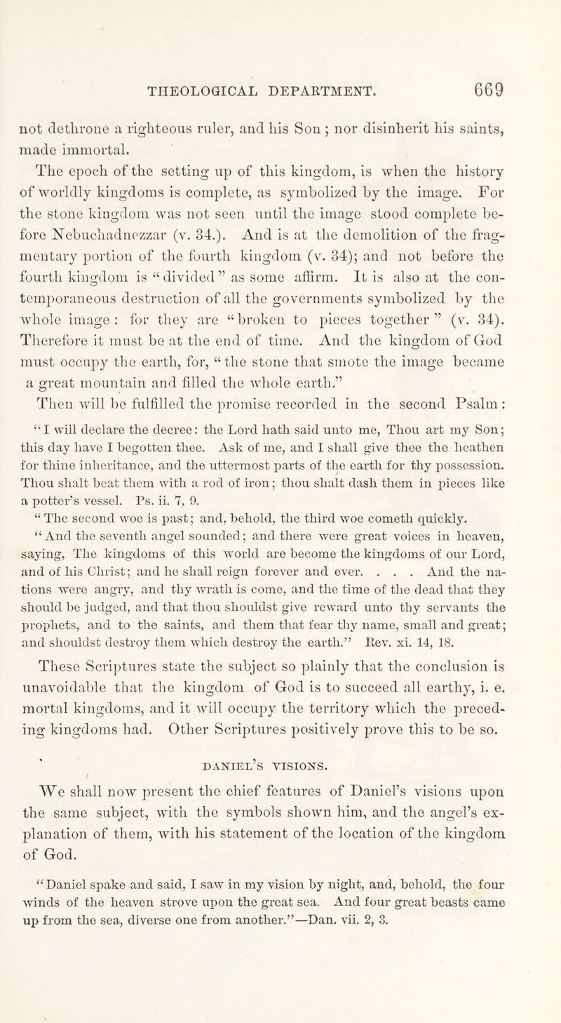 not dethrone a righteous ruler, and his Son ; nor disinherit his saints, made immortal. The epoch of the setting up of this kingdom, is when the history of worldly kingdoms is complete, as symbolized by the image. For the stone kingdom was not seen until the image stood complete be- fore Nebuchadnezzar (v. 34.). And is at the demolition of the frag- mentary portion of the fourth kingdom (v. 34); and not before the fourth kino-dom is “ divided ” as some affirm. It is also at the con- O temporaneous destruction of all the governments symbolized by the whole image: for they are “broken to pieces together” (v. 34). Therefore it must be at the end of time. And the kingdom of God must occu2:)y tlie earth, for, “ the stone that smote the image became a great mountain and filled the whole earth,” Then will be fulfilled the jiromise recorded in the second Psalm: “I will declare the decree: the Lord hath said unto me, Thou art my Son; this day have I begotten thee. Ask of me, and I shall give thee the heathen for thine inheritance, and the uttermost parts of the earth for thy possession. Thou shalt beat them with a rod of iron; thou shalt dash them in pieces like a potters vessel. Ps. ii. 7, 9. “ The second woe is past; and, behold, the third woe cometh quickly. “ And the seventh angel sounded; and there were great voices in heaven, saying, The kingdoms of this world are become the kingdoms of our Lord, and of his Christ; and he shall reign forever and ever. . . . And the na- tions were angry, and thy v^^rath is come, and the time of the dead that they should be judged, and that thou shouldst give reward unto thy servants the prophets, and to the saints, and them that fear thy name, small and great; and shouldst destroy them which destroy the earth.” Rev. xi. 14, 18. Tliese Scriptures state the subject so plainly that the conclusion is unavoidable that the kingdom of God is to succeed all earthy, i. e. mortal kingdoms, and it will occuj^y the territory which the preced- ing kingdoms had. Other Scriptures positively j^i’ove this to be so. Daniel’s visions. We shall now present the chief features of Daniel’s visions upon the same subject, with the symbols shown him, and the angel’s ex- lilanation of them, with his statement of the location of the kingdom of God. “Daniel spake and said, I saw in my vision by night, and, behold, the four winds of the heaven strove upon the great sea. And four great beasts came up from the sea, diverse one from another.”—Dan. vii. 2, 3.