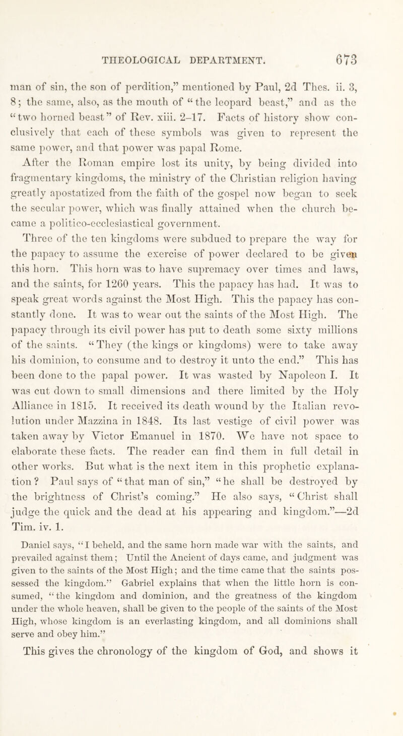 man of sin, the son of perdition,” mentioned by Paul, 2d Thes. ii. 3, 8; the same, also, as the mouth of “ the leopard beast,” and as the ‘Hwo horned beast” of Rev. xiii. 2-17. Facts of history show con- clusively that each of these symbols was given to represent the same power, and that power was papal Rome. After the Roman empire lost its unity, by being divided into fragmentary kingdoms, tlie ministry of the Christian religion having greatly apostatized from the fliith of the gospel now began to seek the secular power, which was finally attained when the church be- came a politico-ecclesiastical government. Three of the ten kingdoms were subdued to prej^are the way for the papacy to assume the exercise of power declared to be given this horn. This horn was to have supremacy over times and laws, and the saints, for 1260 years. This the papacy has had. It was to speak great words against the Most High. This the papacy has con- stantly done. It was to wear out the saints of the Most High. The papacy through its civil power has put to death some sixty millions of the saints. “ They (tlie kings or kingdoms) were to take away his dominion, to consume and to destroy it unto the end.” This has been done to the papal power. It was wasted by Hapoleon I. It was cut down to small dimensions and there limited by the Holy Alliance in 1815. It received its death wound by the Italian revo- lution under Mazzina in 1848. Its last vestige of civil power was taken away by Victor Emanuel in 1870. We have not space to elaborate these facts. The reader can find them in full detail in other works. But what is the next item in this prophetic explana- tion ? Paul says of “that man of sin,” “he shall be destroyed by the brightness of Christ’s coming.” He also says, “ Christ shall judge the quick and the dead at his ajDpearing and kingdom.”—2d Tim. iv. 1. Daniel says, “I beheld, and the same horn made war with the saints, and prevailed against them; Until the Ancient of days came, and judgment was given to the saints of the Most High; and the time came that the saints pos- sessed the kingdom.” Gabriel explains that when the little horn is con- sumed, “the kingdom and dominion, and the greatness of the kingdom under the whole heaven, shall be given to the people of the saints of the Most High, whose kingdom is an everlasting kingdom, and all dominions shall serve and obey him.” This gives the chronology of the kingdom of God, and shows it
