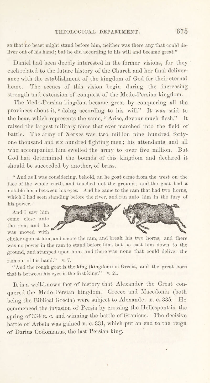 so that no beast might stand before him, neither was there any that could de- liver out of his hand; but he did according to his will and became great.” Daniel had been deeply interested in the former visions, for they each related to the future history of the Church and her final deliver- ance with the establishment of the kingdom of God for their eternal home. The scenes of this vision begin during the increasing strength and extension of conquest of the Medo-Persian kingdom. Tlie Medo-Persian kingdom became great by conquering all the provinces about it, “ doing according to his will.” It was said to the bear, which represents the same, “ Arise, devour much flesh.” It raised the largest military force that ever marched into the field of battle. The army of Xerxes wms two million nine hundred forty- one thousand and six hundred fighting men; his attendants and all who accompanied him swelled the army to over five million. But God had determined the bounds of this kingdom and declared it should be succeeded by another, of brass. ‘‘ And as I was considering, behold, an he goat came from the west on the face of the whole earth, and touched not the ground; and the goat had a notable horn between his eyes. And he came to the ram that had two horns, which I had seen standing before the river, and ran unto him in the fury of his power. And I saw him come close unto the ram, and lie was moved with choler against him, and smote the ram, and break his two horns, and there was no power in the ram to stand before him, but he cast him down to the ground, and stamped upon him: and there was none that could deliver the ram out of his hand.” v. 7. “And the rough goat is the king (kingdom) of Grecia, and the great horn that is between his eyes is the first king.” v. 21. It is a well-known fact of history that Alexander the Great con- quered the Medo-Persian kingdom. Greece and Macedonia (both being the Biblical Grecia) were subject to Alexander b. c. 335. He commenced the invasion of Persia by crossing the Hellespont in the spring of 334 b. c. and winning the battle of Granicus. The decisive battle of Arbela was gained b. c. 331, which put an end to the reign of Darius Codomauus, the last Persian king.
