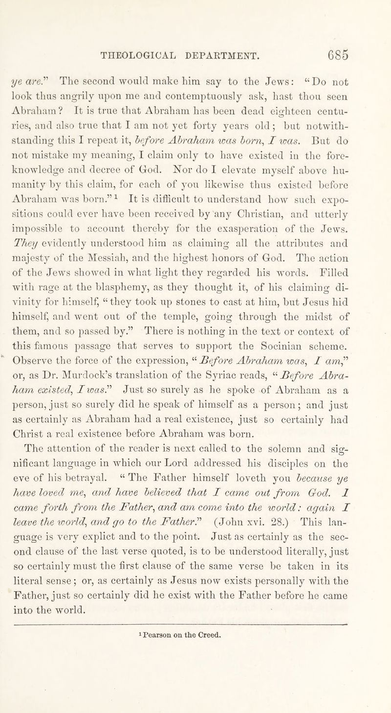 ye are.’’' The second would make him say to the Jews: “Do not look thus angrily upon me and contemptuously ask, hast thou seen Abraham ? It is true that Abraham has been dead eio’hteen centu- o ries, and also true that I am not yet forty years old ; but notwith- standing this I repeat it, before Abraham icas born^ I teas. But do not mistake my meaning, I claim only to have existed in the fore- knowledge and decree of God. Nor do I elevate myself above hu- manity by this claim, for each of you likewise thus existed before Abraham was born.” ^ It is difficult to understand how such expo- sitions could ever have been received by any Christian, and utterly impossible to account thereby for the exasperation of the Jews. They evidently understood him as claiming all the attributes and majesty of the Messiah, and the highest honors of God. The action of the Jews showed in what light they regarded his words. Filled with rage at the blasphemy, as they thought it, of his claiming di- vinity for himself, “they took up stones to cast at him, but Jesus hid himself, and went out of the temple, going through the midst of them, and so passed by.” There is nothing in the text or context of this famous passage that serves to support the Socinian scheme. Observe the force of the expression, '-'•Before Abraham loas^ I amf or, as Dr. Murdock’s translation of the Syriac reads, '•'•Before Abra- ham existed^ Iioasd Just so surely as he spoke of Abraham as a person, just so surely did he speak of himself as a person; and just as certainly as Abraham had a real existence, just so certainly had Christ a real existence before Abraham was born. The attention of the reader is next called to the solemn and sig- nificant language in which our Lord addressed his disciples on the eve of his betrayal. “The Father himself loveth you because ye hare loved me, and have believed that I came out from God. 1 came forth from the Father, and am come into the world: again I leave the world, and go to the Fatherd (John xvi. 28.) This lan- guage is very explict and to the point. Just as certainly as the sec- ond clause of the last verse quoted, is to be understood literally, just so certainly must the first clause of the same verse be taken in its literal sense; or, as certainly as Jesus now exists personally with the Father, just so certainly did he exist with the Father before he came into the world. 1 Pearson on the Creed.