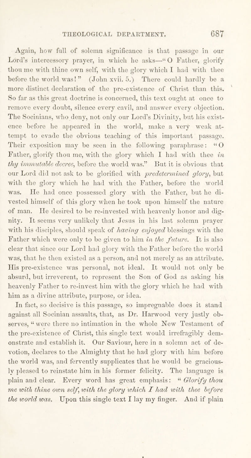 Again, how full of solemn significance is that passage in our Lord’s intercessory prayer, in which he asks—“O Father, glorify thou me with thine own self, with the glory which I had with thee before the world was! ” (John xvii. 5.) There could hardly be a more distinct declaration of the pre-existence of Christ than this. So far as this great doctrine is concerned, this text ought at once to remove every doubt, silence every cavil, and answer every objection. The Socinians, who deny, not only our Lord’s Divinity, but his exist- ence before he appeared in the world, make a very weak at- tempt to evade the obvious teaching of this important passage. Their exposition may be seen in the following paraphrase: “ O Father, glorify thou me, with the glory which I had with thee in thy immutahle decree^ before the world was.” But it is obvious that our Lord did not ask to be glorified with predetermined glory^ but with the glory which he had with the Father, before the world Avas. He had once possessed glory Avith the Father, but he di- A'ested himself of this glory Avhen he took upon himself the nature of man. He desired to be re-invested Avith lieaAmnly honor and dig- nity. It seems very unlikely that Jesus in his last solemn prayer Avith his disciples, should speak of having enjoyed blessings Avith the Father Avhicli Avere only to be given to him in the future. It is also clear that since our Lord had glory Avith the Father before the Avorld Avas, that he then existed as a person, and not merely as an attribute. His jwe-existence Avas personal, not ideal. It Avould not only be absurd, but irreverent, to represent the Son of God as asking his heaAmnly Father to re-invest him with the glory which he had Avith him as a divine attribute, purpose, or idea. In fact, so decisive is this passage, so impregnable does it stand against all Socinian assaults, that, as Dr. HarAVOod very justly ob- serves, “ were there no intimation in the Avhole Hcav Testament of the pre-existence of Christ, this single text Avould irrefragibly dem- onstrate and establish it. Our Saviour, here in a solemn act of de- Amtion, declares to the Almighty that he had glory with him before the world was, and fervently supplicates that he would be gracious- ly pleased to reinstate him in his former felicity. The language is plain and clear. Every word has great emphasis: “ Glorify thou me with thine own self with the glory which I had with thee before the world was. Upon this single text I lay my finger. And if plain