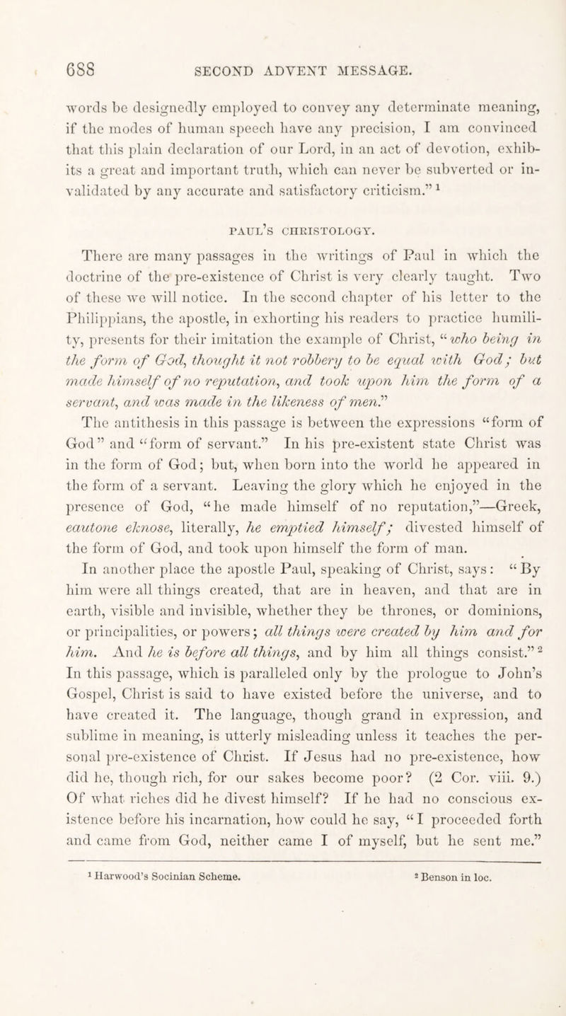 words be designedly employed to convey any determinate meaning, if the modes of human speech have any precision, I am convinced that this plain declaration of our Lord, in an act of devotion, exhib- its a great and important truth, which can never be subverted or in- validated by any accurate and satisfixctory criticism.”^ taul’s ciiristology. There are many passages in the writings of Paul in which the doctrine of the pre-existence of Christ is very clearly taught. Two of these we will notice. In the second chapter of his letter to the Pliilippians, the apostle, in exhorting his readers to practice humili- ty, presents for their imitation the example of Christ, “ who being in the form of God, thought it not robbery to be equal icith God; but 7nade himself of no reputation, and took upon him the form of a servant, and was made in the likeness of menP The antithesis in this passage is between the expressions “form of God” and “form of servant.” In his pre-existent state Christ was in the form of God; but, when born into the world he appeared in the form of a servant. Leaving the glory Avhich he enjoyed in the presence of God, “he made himself of no reputation,”—Greek, eautone eknose, literally, he emptied himself; divested himself of the form of God, and took upon himself the form of man. In another place the apostle Paul, speaking of Christ, says : “ By him were all things created, that are in heaven, and that are in earth, visible and invisible, whether they be thrones, or dominions, or principalities, or powers; all things were created by him and for him. And he is before all things, and by him all things consist.” ^ In this passage, which is paralleled only by the prologue to John’s Gospel, Christ is said to have existed before the universe, and to have created it. The language, thougli grand in expression, and sublime in meaning, is utterly misleading unless it teaches the per- sonal pre-existence of Christ. If Jesus had no pre-existence, how did he, though rich, for our sakes become poor? (2 Cor. viii. 9.) Of what riches did he divest himself? If he had no conscious ex- istence before his incarnation, how could he say, “ I proceeded forth and came from God, neither came I of myself, but he sent me.” ^ Harwood’s Socinian Scheme. - Benson in loc.