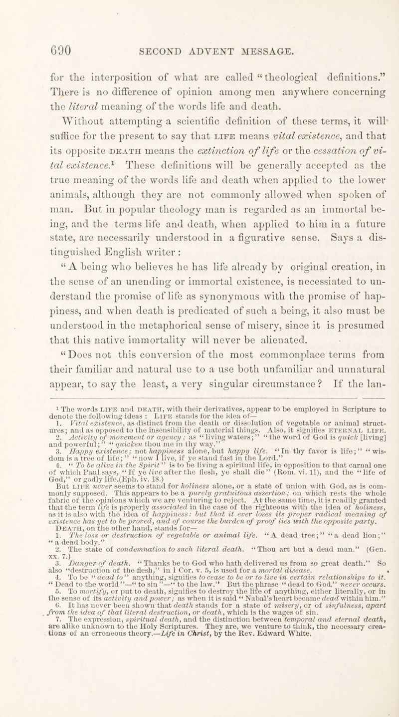 for the interposition of what are called “ theological definitions.” There is no difference of oi)inion among men anywhere concerning the literal meanin2; of the words life and death. Without attempting a scientific definition of these terms, it will suffice for the present to say that life means vital existence^ and that its opi)osite death means the extinction of life or the cessation of vi- tal existence} These definitions will be generally accej)ted as the true meaning of the words life and death when applied to the lower animals, although they are not commonly allowed when spoken of man. But in popular theology man is regarded as an immortal be- ing, and the terms life and death, when applied to him in a future state, are necessarily understood in a figurative sense. Says a dis- tinguished English writer : “A being who believes he has life already by original creation, in the sense of an unending or immortal existence, is necessiated to un- derstand the promise of life as synonymous with the promise of hap- piness, and when death is predicated of such a being, it also must be understood in the metaphorical sense of misery, since it is presumed that this native immortality will never be alienated. “Does not this conversion of the most commonplace terms from their fimiliar and natural use to a use both unfamiliar and unnatural appear, to say the least, a very singular circumstance ? If the lan- 1 The words life and death, with their derivatives, appear to be employed in Scripture to denote the following ideas : Life stands for the idea of— 1. existence, as distinct from the death or dissolution of vegetable or animal struct- ures; and as opposed to the insensibility of material things. Also, it signifies eternal life. 2. Activitu of movement or agency ; as “ living waters; ” “ the word of God is quick [living] and powerful; ” “ quicken thou me in thy way.” 3. Happy existence; not happiness alone, but happy life. “In thy favor is life;” “wis- dom is a tree of life; ” “ now 1 live, if ye stand fast in the Lord.” 4. “ To he alive in the Spirit ” is to be living a spiritual life, in opposition to tliat carnal one of which Faul says, “If ye after the flesh, ye shall die” (Rom. vi. 11), and the “life of God,” or godly life.(Eph. iv. 18.) But LIFE never seems to stand for holiness alone, or a state of union with God, as is com- monly supposed. This appears to be a purely gratuitous assertion; on which rests the whole fabric of the opinions whicli we are venturing to reject. At the same time, it is readily granted that the term life is properly associated in the case of the righteous with the idea of holiness, as it is also with the idea of happiness: hut that it ever loses its j^foper radical meaning of existence has yet to be proved, and of course the burden of proof lies with the opposite party. Death, on the other hand, stands for— 1. The loss or destruction of vegetable or animal life. “A dead tree;” “a dead lion;” “ a dead body.” 2. The state of condemnation to such literal death. “Thou art but a dead man.” (Gen. XX. 7.) 3. Danger of death. “ Thanks be to God who hath delivered us from so great death.” So also “de.struction of the flesh,” in 1 Cor. v. 5, is used for a mortal disease. _ . 4. To be “ dead to” anything, signifies to cease to be or to live in certain relationships to if. “ Dead to the world ”—“ to sin ”—“ to the law.” But the phrase “ dead to God” never occurs. 5. To mortify, or put to death, signifies to destroy the life of anything, eitlier literally, or in the sense of its activity and power; as when it is said “ NabaTs heart became dead within him.” G. It has never been sliown that death stands for a state of misery, or of sinfulness, apart . from the idea of that literal destruction, or death, which is the wages of sin. 7. Tlie expression, sphritual death, and the distinction between temporal and eternal death, are alike unknown to the Holy Scriptures. They are, we venture to tliink, the necessary crea- tions of an erroneous theory.—Life in Christ, by the Rev. Edward White.