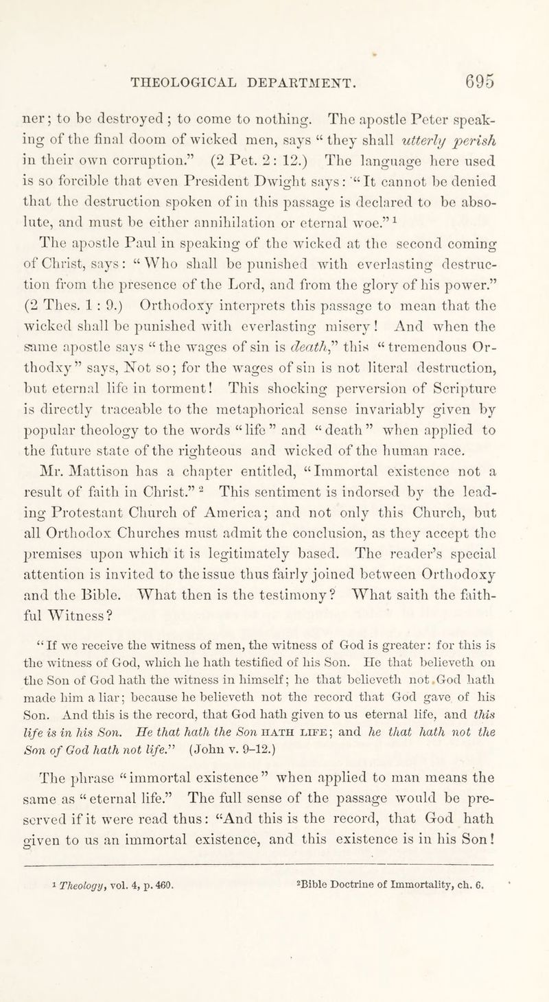 ner; to be destroyed ; to come to nothing. The apostle Peter speak- ing of the final doom of wicked men, says “ they shall utterly perish in their own corruption.” (2 Pet. 2: 12.) The language here used is so forcible that even President Pwight says: “It cannot be denied that the destruction spoken of in this passage is declared to be abso- lute, and must be either annihilation or eternal woe.” ^ The apostle Paul in speaking of the wicked at the second coming of Christ, says: “Who shall be punished with everlasting destruc- tion from the presence of the Lord, and from the glory of his jaower.” (2 Thes. 1 : 9.) Orthodoxy interprets this passage to mean that the wicked shall be punished with everlastino- miserv! And when the same apostle says “ the Avages of sin is death^'' this “ tremendous Or- thodxy” says, Not so; for the Avages of sin is not literal destruction, but eternal life iu torment! This shocking perversion of Scripture is directly traceable to the metaphorical sense invariably given by popular theology to the Avords “life” and “death” AAdien applied to the future state of the rio:hteous and Avicked of the human race. Mr. Mattison has a chapter entitled, “Immortal existence not a result of faith in Christ.” ^ This sentiment is indorsed by the lead- ing Protestant Church of America; and not only this Church, but all Orthodox Churches must admit the conclusion, as they accept the jjremises upon Avhich it is legitimately based. The reader’s special attention is invited to the issue thus fairly joined between Orthodoxy and the Bible. What then is the testimony? WOiat saith the faith- ful Witness? “If AAe receive the witness of men, the Avitness of God is greater: for this is the witness of God, which lie hath testified of his Son. He that helieveth on the Son of God hath the Avitness in himself; he that helieveth not.God hath made him a liar; because he helieveth not the record that God gave of his Son. And this is the record, that God hath given to us eternal life, and this life is in his Son. He that hath the Son hath life; and he that hath not the Son of God hath not life.” (John v. 9-12.) The phrase “immortal existence” when applied to man means the same as “ eternal life.” The full sense of the passage Avould be pre- served if it Avere read thus: “And this is the record, that God hath mven to us an immortal existence, and this existence is in his Son!