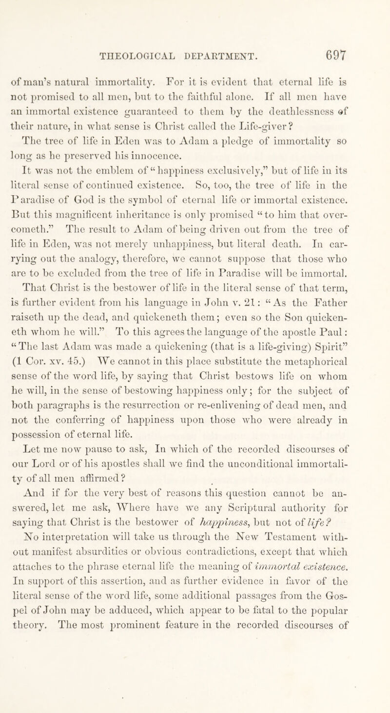 of man’s natural immortality. For it is evident that eternal life is not promised to all men, but to the faithful alone. If all men have an immortal existence guaranteed to them by the deathlessness of their nature, in what sense is Christ called the Life-giver? The tree of life in Eden was to Adam a pledge of immortality so long as he preserved his innocence. It was not the emblem of “happiness exclusively,” but of life in its literal sense of continued existence. So, too, the tree of life in the Paradise of God is the symbol of eternal life or immortal existence. But this magnificent inheritance is only promised “to him that over- cometh.” The result to Adam of being driven out from the tree of life in Eden, was not merely unhappiness, but literal death. In car- rying out the analogy, therefore, we cannot suppose that those who are to be excluded froui the tree of life in Paradise will be immortal. That Christ is the bestower of life in the literal sense of that term, is further evident from his lanG:uag;e in John v. 21: “As the Father raiseth up the dead, and quickeneth them; even so the Son quicken- eth whom he will.” To this agrees the language of the apostle Paul: “ The last Adam was made a quickening (that is a life-giving) Spirit” (1 Cor. XV. 45.) We cannot in this place substitute the metaphorical sense of the word life, by saying that Christ bestows life on whom he will, in the sense of bestowing happiness only; for the subject of both j^aragraphs is the resurrection or re-enlivening of dead men, and not the conferring of happiness upon those who were already in possession of eternal life. Let me now pause to ask, In which of the recorded discourses of our Lord or of his apostles shall we find the unconditional immortali- ty of all men affirmed? And if for the very best of reasons this question cannot be an- swered, let me ask, Where have we any Scriptural authority for saying that Christ is the bestower of happiness^ hwi not of life? jSTo interpretation will take us through the New Testament with- out manifest absurdities or obvious contradictions, except that which attaches to the phrase eternal life the meaning of immortal existence. In support of this assertion, and as further evidence in favor of the literal sense of the word life, some additional passages from the Gos- pel of John may be adduced, which appear to be fatal to the j^opular theory. The most prominent feature in the recorded discourses of