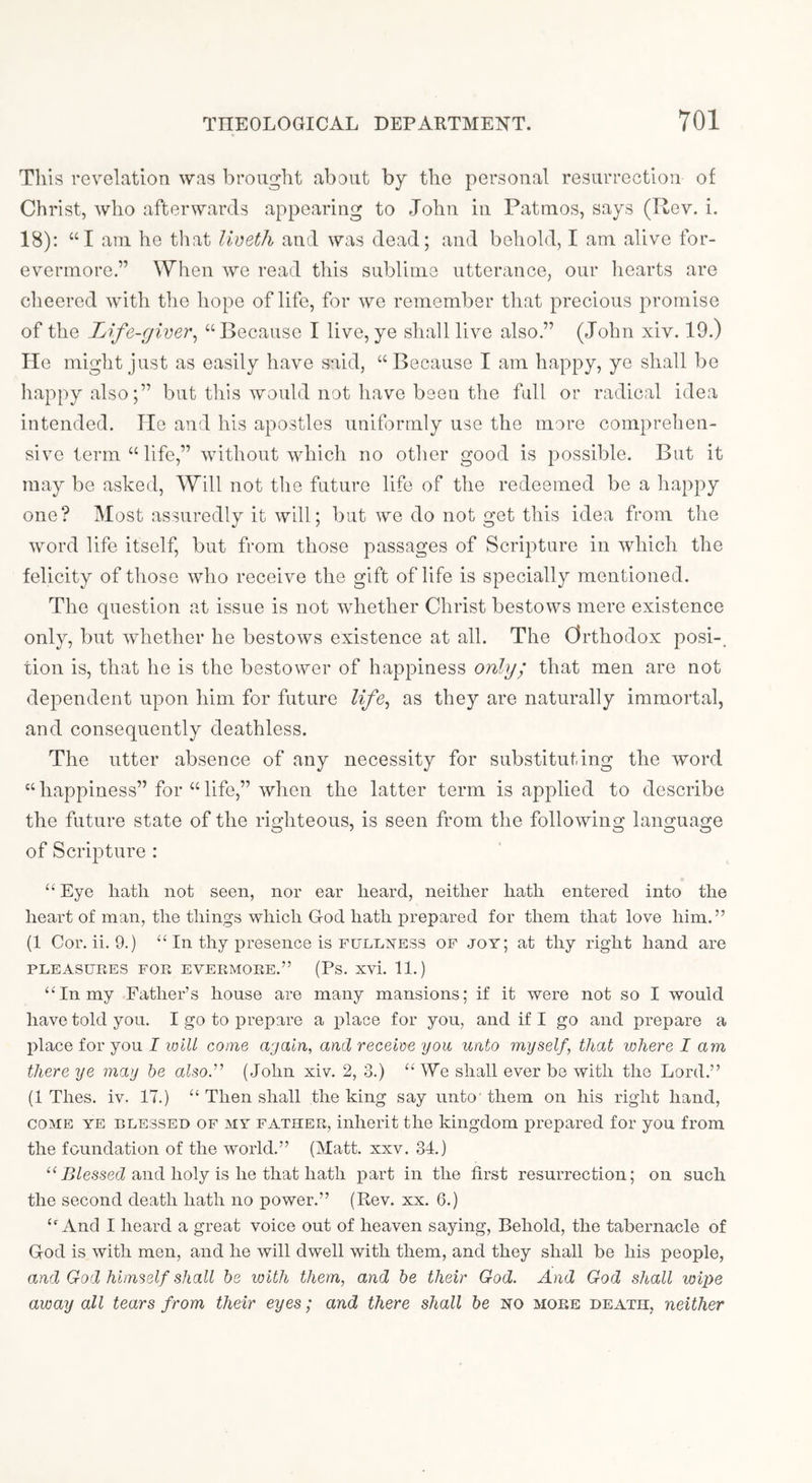 This revelation was brought about by the personal resurrection of Christ, who afterwards appearing to John In Patmos, says (Rev. 1. 18); “I am he that Uveth and was dead; and behold, I am alive for- evermore.” When we read this sublime utterance, our liearts are cheered with the hope of life, for we remember that precious promise of the Life-giver^ “Because I live, ye shall live also.” (John xiv. 19.) He might just as easily have said, “Because I am happy, ye shall be liappyalso;” but this would not have been the full or radical idea intended. He and his apostles uniformly use the more comprehen- sive term “ life,” without which no other good is possible. But it may be asked, Will not the future life of the redeemed be a happy one? Most assuredly it will; but we do not get this idea from the word life itself, but from those passages of Scripture in which the felicity of those who receive the gift of life is specially mentioned. The question at issue is not 'whether Christ bestows mere existence only, but whether he bestows existence at all. The Orthodox posi-. tion is, that he is the bestower of happiness only^' that men are not dependent upon him for future life^ as they are naturally immortal, and consequently deathless. The utter absence of any necessity for substituting the word “happiness” for “life,” when the latter term is applied to describe the future state of the righteous, is seen from the following language of Scripture : “ Eye hath not seen, nor ear heard, neither hath entered into the heart of man, the things which God hath prepared for them that love him.” (1 Cor. ii. 9.) “ In thy presence is FULnxESS of joy; at thy right hand are PLEASURES FOR EVERMORE.” (Ps. xvi. 11.) “In my Father’s house are many mansions; if it were not so I would have told you. I go to prepare a place for you, and if I go and prepare a place for you I will come ajaln, and receive you unto myself, that where lam there ye may he alsod' (John xiv. 2, 3.) “ We shall ever be with the Lord.” (1 Thes. iv. 17.) “ Then shall the king say unto' them on his right hand, COME YE BLESSED OF MY FATHER, inherit the kingdom prepared for you from the foundation of the world.” (Matt. xxv. 34.) “ jB/essed and holy is he that hath part in the first resurrection; on such the second death hath no power.” (Rev. xx. 6.) “And I heard a great voice out of heaven saying. Behold, the tabernacle of God is with men, and he will dwell with them, and they shall be his people, and God himself shall he luith them, and he their God. And God shall wipe away all tears from their eyes; and there shall he HO more death, neither