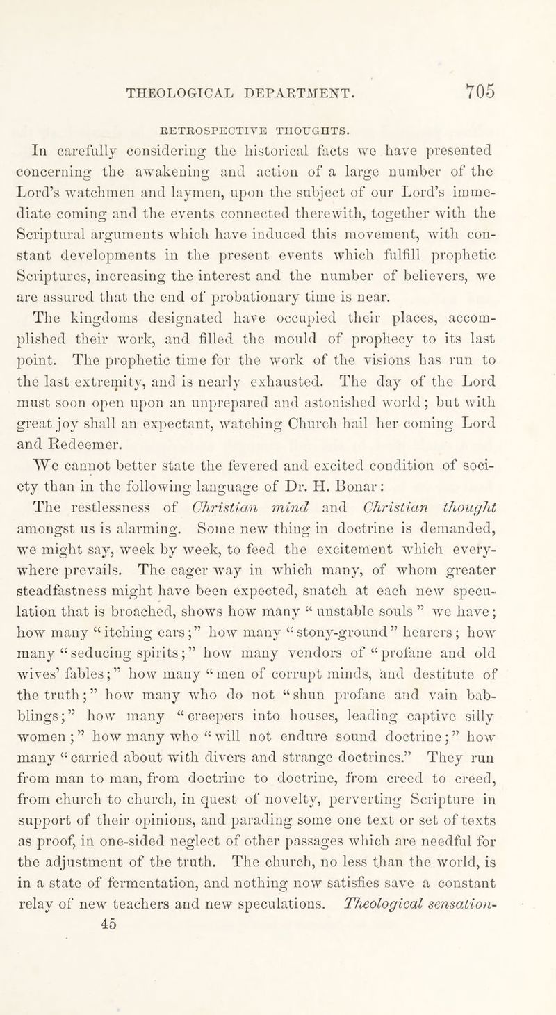 EETROSPECTIYE THOUGHTS. In carefully considering the historical facts we have j^resented concernino; the awakenino; and action of a laroi:e numher of the Lord’s watchmen and laymen, upon the subject of our Lord’s imme- diate coming and the events connected therewith, together Avith the Scriptural arguments Avhich have induced this movement, Avith con- stant developments in the present events Avdiich fulfill prophetic Scriptures, increasing the interest and the numher of believers, Ave are assured that the end of probationary time is near. The kingdoms designated have occupied their places, accom- plished their Avork, and filled the mould of prophecy to its last 2)oint. The j^rophetic time for the AVork of the visions has run to the last extremity, and is nearly exhausted. The day of the Lord must soon open upon an unprepared and astonished Avoiid; but Avith great joy shall an exjAectant, Avatching Church hail her coming Lord and Redeemer. We cannot better state the fevered and excited condition of soci- ety than in the following language of Dr. LI. Bonar: The restlessness of Christian mind and Christian thought amongst us is alarming. Some noAV thing in doctrine is demanded, we might say, Aveek by Aveek, to feed the excitement Avhich every- Avhere ^^rcAmils. The eager Avay in Avhich many, of Avhoni greater steadfastness might haAm been ex^Aected, snatch at each new specu- lation that is broached, shoAvs how many “ unstable souls ” Ave have; hoAV many “itching ears;” hoAV many “stony-ground” hearers; hoAV many “ seducing spirits; ” hoAV many vendors of “profane and old wives’ fables;” how many “men of corrupt minds, and destitute of the truth;” how many Avho do not “shun profane and Amin bab- blings;” how many “creepers into houses, leading captive silly women ; ” how many Avho “ aauU not endure sound doctrine ; ” how many “ carried about Avith diAmrs and strange doctrines.” They run from man to man, from doctrine to doctrine, from creed to creed, from church to church, in cjuest of novelty, ^^erverting Scripture in supj^ort of their opinions, and j^arading some one text or set of texts as proof, in one-sided neglect of other jAassages Avhich are needful for the adjustment of the truth. The church, no less than the Avorld, is in a state of fermentation, and nothing noAA^ satisfies save a constant relay of new teachers and new speculations. Theological sensatioyi- 45
