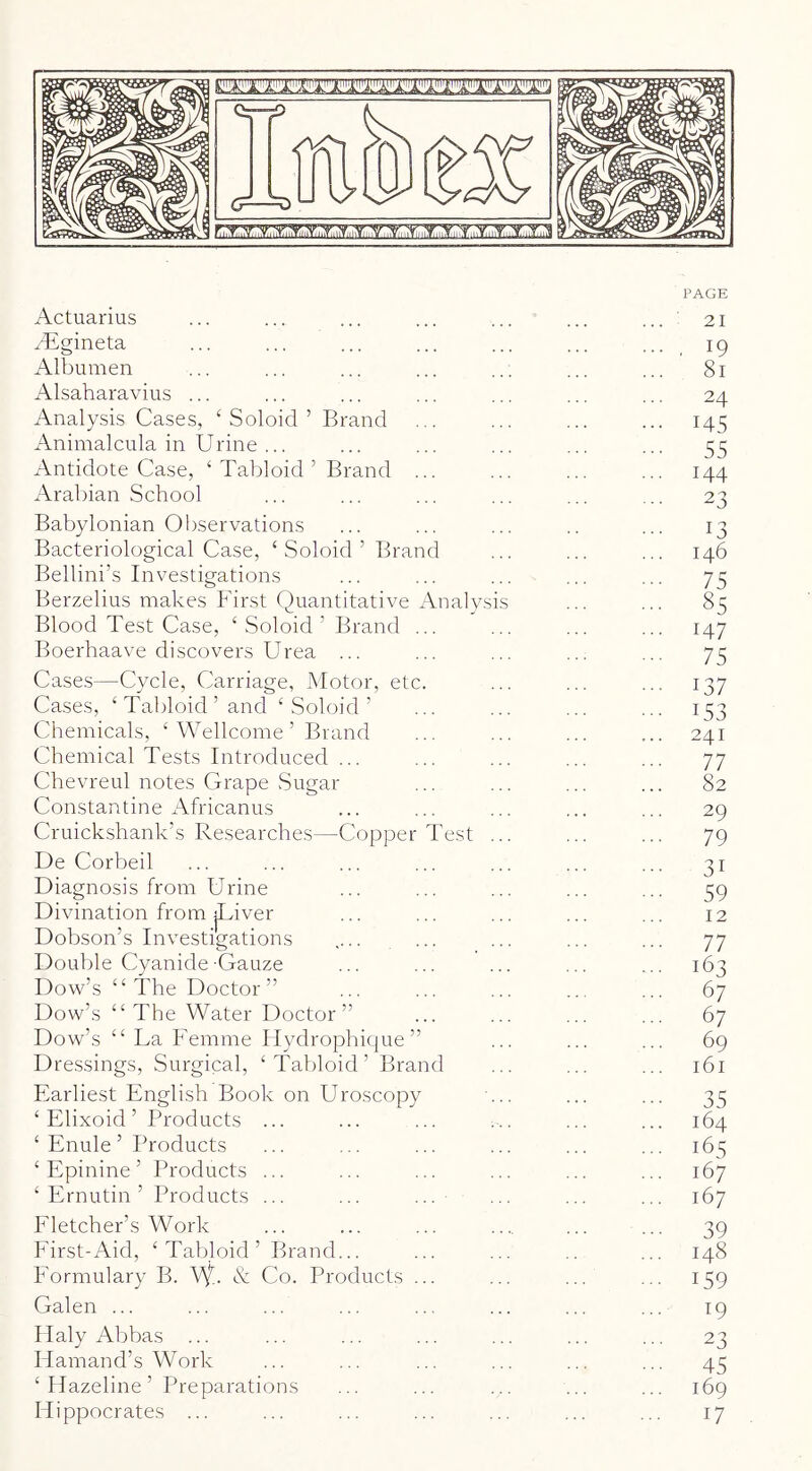 Actuarius ^'Egineta Albumen Alsaharavius ... Analysis Cases, ‘ Soloid ’ Brand Animalcula in Urine ... Antidote Case, ‘ Tabloid ’ Brand Arabian School Babylonian Observations Bacteriological Case, ‘ Soloid ’ Bran Bellini’s Investigations Berzelius makes First Quantitative Blood Test Case, ‘ Soloid ’ Brand Boerhaave discovers Urea ... d \nalvs is Cases—Cycle, Carriage, Motor, etc Cases, ‘Tabloid’ and ‘Soloid’ Chemicals, ‘ Wellcome ’ Brand Chemical Tests Introduced ... Chevreul notes Grape Sugar Constantine x\fricanus Cruickshank’s Researches—Copper Test De Corbeil Diagnosis from Urine Divination from jUiver Dobson’s Investigations Double Cyanide-Gauze Dow’s “The Doctor” Dow’s “ The Water Doctor” Dow’s “ La Femme liydrophique” Dressings, Surgical, ‘Tabloid’ Brand Earliest English Book on Ui ‘ Elixoid ’ Products ‘ Enule ’ Products ‘ Epinine ’ Products ‘ Ernutin ’ Products oscopy Eletcher’s Work Eirst-Aid, ‘Tabloid’ Brand... Eormulary B. Vf.. & Co. Products Galen ... Ilaly Abbas Hamand’s Work ‘ Hazeline ’ Preparations Hippocrates ... PAGE ... 21 ... , 19 ... 81 24 ... 145 55 ... 144 ... 23 13 146 75 ... 85 ... 147 75 137 153 241 ... 77 ... 82 29 ... 79 ... 31 ••• 59 12 ... 77 ... 163 67 67 ... 69 161 ••• 35 164 ... 165 167 167 ■■■ 39 148 159 ... 19 ... 23 ••• 45 169 17