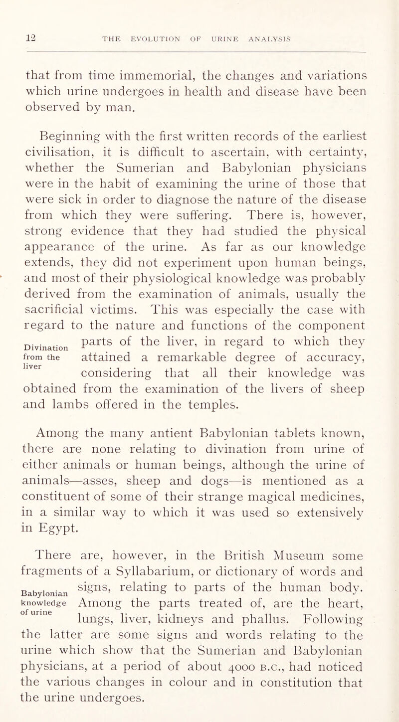 that from time immemorial, the changes and variations which urine undergoes in health and disease have been observed by man. Beginning with the first written records of the earliest civilisation, it is difficult to ascertain, with certainty, whether the Sumerian and Babylonian physicians were in the habit of examining the urine of those that were sick in order to diagnose the nature of the disease from which they were suffering. There is, however, strong evidence that they had studied the physical appearance of the urine. As far as our knowledge extends, they did not experiment upon human beings, and most of their physiological knowledge was probably derived from the examination of animals, usually the sacrificial victims. This was especially the case with regard to the nature and functions of the component Divination livcr, ill regard to which the}^ from the attained a remarkable degree of accuracy, considering that all their knowledge was obtained from the examination of the livers of sheep and lambs offered in the temples. Among the many antient Babylonian tablets known, there are none relating to divination from urine of either animals or human beings, although the urine of animals—asses, sheep and dogs—is mentioned as a constituent of some of their strange magical medicines, in a similar way to which it was used so extensively in Egypt. There are, however, in the British Museum some fragments of a Syllabarium, or dictionary of words and Babylonian relating to pai'ts of the human body, knowledge Amoiig the parts treated of, are the heart, lungs, liver, kidneys and phallus. Following the latter are some signs and words relating to the urine which show that the Sumerian and Babylonian physicians, at a period of about 4000 b.c., had noticed the various changes in colour and in constitution that the urine undergoes.