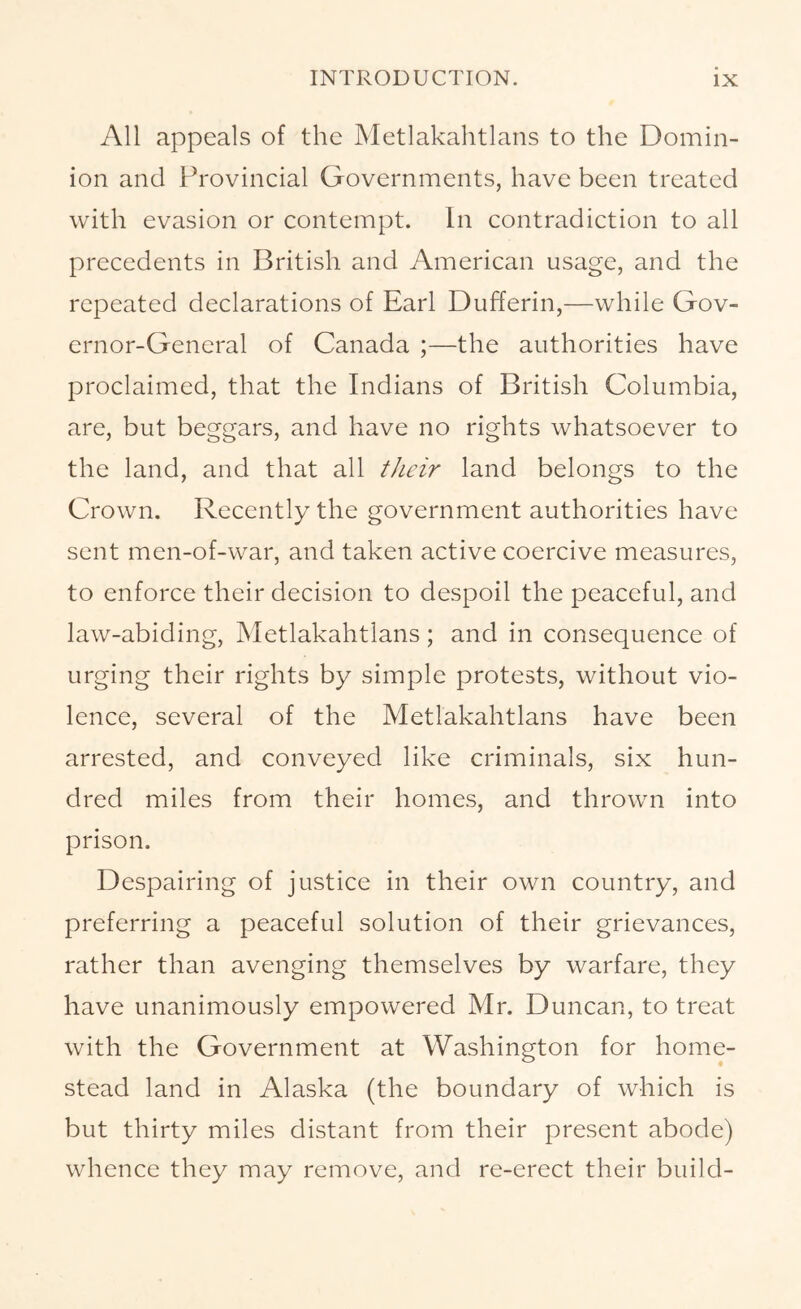 All appeals of the Metlakahtlans to the Domin- ion and Provincial Governments, have been treated with evasion or contempt. In contradiction to all precedents in British and American usage, and the repeated declarations of Earl Dufferin,—while Gov- ernor-General of Canada ;—the authorities have proclaimed, that the Indians of British Columbia, are, but beggars, and have no rights whatsoever to the land, and that all their land belongs to the Crown. Recently the government authorities have sent men-of-war, and taken active coercive measures, to enforce their decision to despoil the peaceful, and law-abiding, Metlakahtlans; and in consequence of urging their rights by simple protests, without vio- lence, several of the Metlakahtlans have been arrested, and conveyed like criminals, six hun- dred miles from their homes, and thrown into prison. Despairing of justice in their own country, and preferring a peaceful solution of their grievances, rather than avenging themselves by warfare, they have unanimously empowered Mr. Duncan, to treat with the Government at Washington for home- stead land in Alaska (the boundary of which is but thirty miles distant from their present abode) whence they may remove, and re-erect their build-