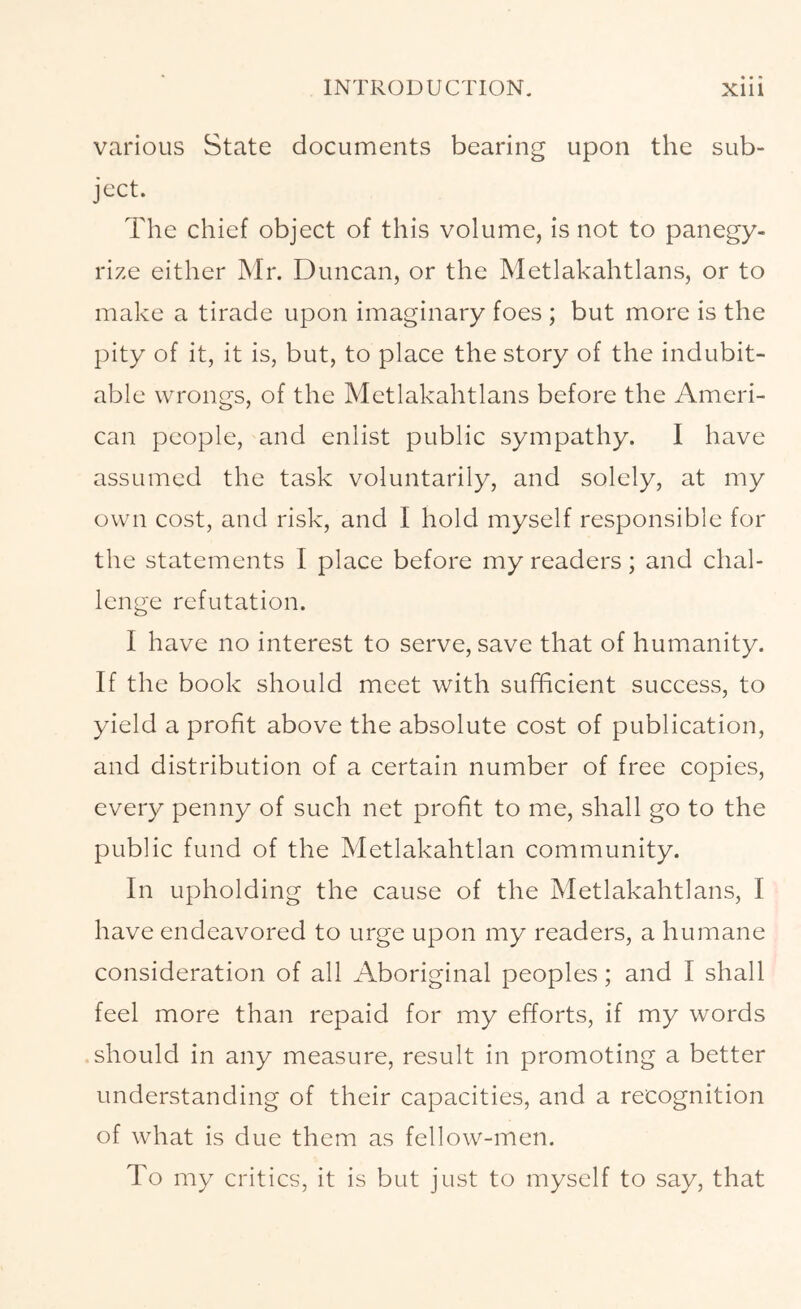 various State documents bearing upon the sub- ject. The chief object of this volume, is not to panegy- rize either Mr. Duncan, or the Metlakahtlans, or to make a tirade upon imaginary foes ; but more is the pity of it, it is, but, to place the story of the indubit- able wrongs, of the Metlakahtlans before the Ameri- can people, and enlist public sympathy. I have assumed the task voluntarily, and solely, at my own cost, and risk, and I hold myself responsible for the statements I place before my readers; and chal- lenge refutation. I have no interest to serve, save that of humanity. If the book should meet with sufficient success, to yield a profit above the absolute cost of publication, and distribution of a certain number of free copies, every penny of such net profit to me, shall go to the public fund of the Metlakahtlan community. In upholding the cause of the Metlakahtlans, I have endeavored to urge upon my readers, a humane consideration of all Aboriginal peoples; and I shall feel more than repaid for my efforts, if my words should in any measure, result in promoting a better understanding of their capacities, and a recognition of what is due them as fellow-men. To my critics, it is but just to myself to say, that