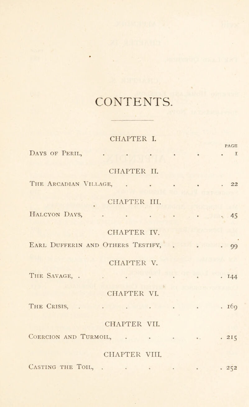 CONTENTS. CHAPTER I. PAGE Days of Peril, . . . . . . i CHAPTER IT. The Arcadian Vili.age, . . . . ,22 CHAPTER HI. Halcyon Days, . . . . . -.45 CHAPTER IV. Earl Dufferin and Others Testify, , . -99 CHAPTER V. The Sa\age, ....... 144 CHAPTER VI. The Crisis, ....... 169 CHAPTER VH. Coercion and Turmoil, . . . ., . 215 CHAPTER VHI. Casting the Toil, ...... 252