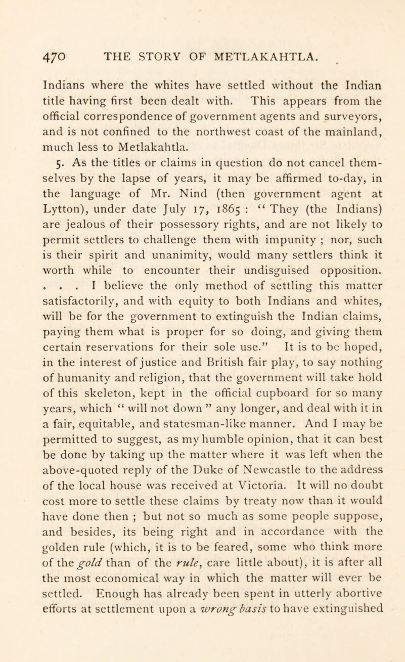Indians where the whites have settled without the Indian title having first been dealt with. This appears from the official correspondence of government agents and surveyors, and is not confined to the northwest coast of the mainland, much less to Metlakahtla. 5. As the titles or claims in question do not cancel them- selves by the lapse of years, it may be affirmed to-day, in the language of Mr. Nind (then government agent at Lytton), under date July 17, 1865 : “ They (the Indians) are jealous of their possessory rights, and are not likely to permit settlers to challenge them with impunity ; nor, such is their spirit and unanimity, would many settlers think it worth while to encounter their undisguised opposition. . . . I believe the only method of settling this matter satisfactorily, and with equity to both Indians and whites, will be for the government to extinguish the Indian claims, paying them what is proper for so doing, and giving them certain reservations for their sole use.” It is to be hoped, in the interest of justice and British fair play, to say nothing of humanity and religion, that the government will take hold of this skeleton, kept in the official cupboard for so many years, which “ will not down ” any longer, and deal with it in a fair, equitable, and statesman-like manner. And I may be permitted to suggest, as my humble opinion, that it can best be done by taking up the matter where it was left when the above-quoted reply of the Duke of Newcastle to the address of the local house was received at Victoria. It will no doubt cost more to settle these claims by treaty now than it would have done then ; but not so much as some people suppose, and besides, its being right and in accordance with the golden rule (which, it is to be feared, some who think more of \.h.Q gold than of the rule, care little about), it is after all the most economical way in which the matter will ever be settled. Enough has already been spent in utterly abortive efforts at settlement upon a wrong basis to have extinguished